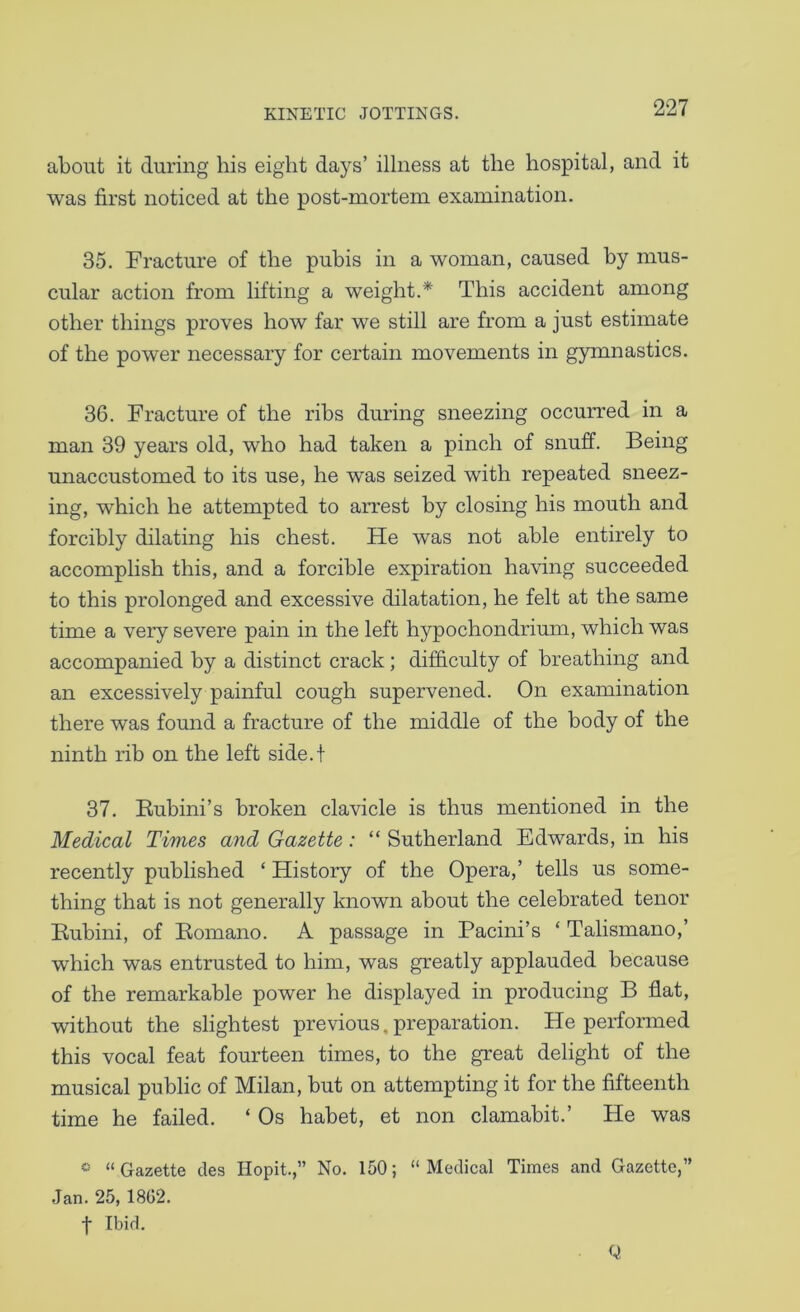 about it during his eight days’ illness at the hospital, and it was first noticed at the post-mortem examination. 35. Fracture of the pubis in a woman, caused by mus- cular action from lifting a weight.* This accident among other things proves how far we still are from a just estimate of the power necessary for certain movements in gymnastics. 36. Fracture of the ribs during sneezing occurred in a man 39 years old, who had taken a pinch of snuff. Being unaccustomed to its use, he was seized with repeated sneez- ing, which he attempted to arrest by closing his mouth and forcibly dilating his chest. He was not able entirely to accomplish this, and a forcible expiration having succeeded to this prolonged and excessive dilatation, he felt at the same time a very severe pain in the left hypochondrium, which was accompanied by a distinct crack; difficulty of breathing and an excessively painful cough supervened. On examination there was found a fracture of the middle of the body of the ninth rib on the left side.t 37. Bubini’s broken clavicle is thus mentioned in the Medical Times and Gazette : “ Sutherland Edwards, in his recently published ‘ History of the Opera,’ tells us some- thing that is not generally known about the celebrated tenor Bubini, of Bomano. A passage in Pacini’s ‘ Talismano,’ which was entrusted to him, was greatly applauded because of the remarkable power he displayed in producing B flat, without the slightest previous,preparation. He performed this vocal feat fourteen times, to the great delight of the musical public of Milan, but on attempting it for the fifteenth time he failed. ‘ Os habet, et non clamabit.’ He was * “Gazette des Hopit.,” No. 150; “Medical Times and Gazette,” Jan. 25,18G2. t Ibid. Q