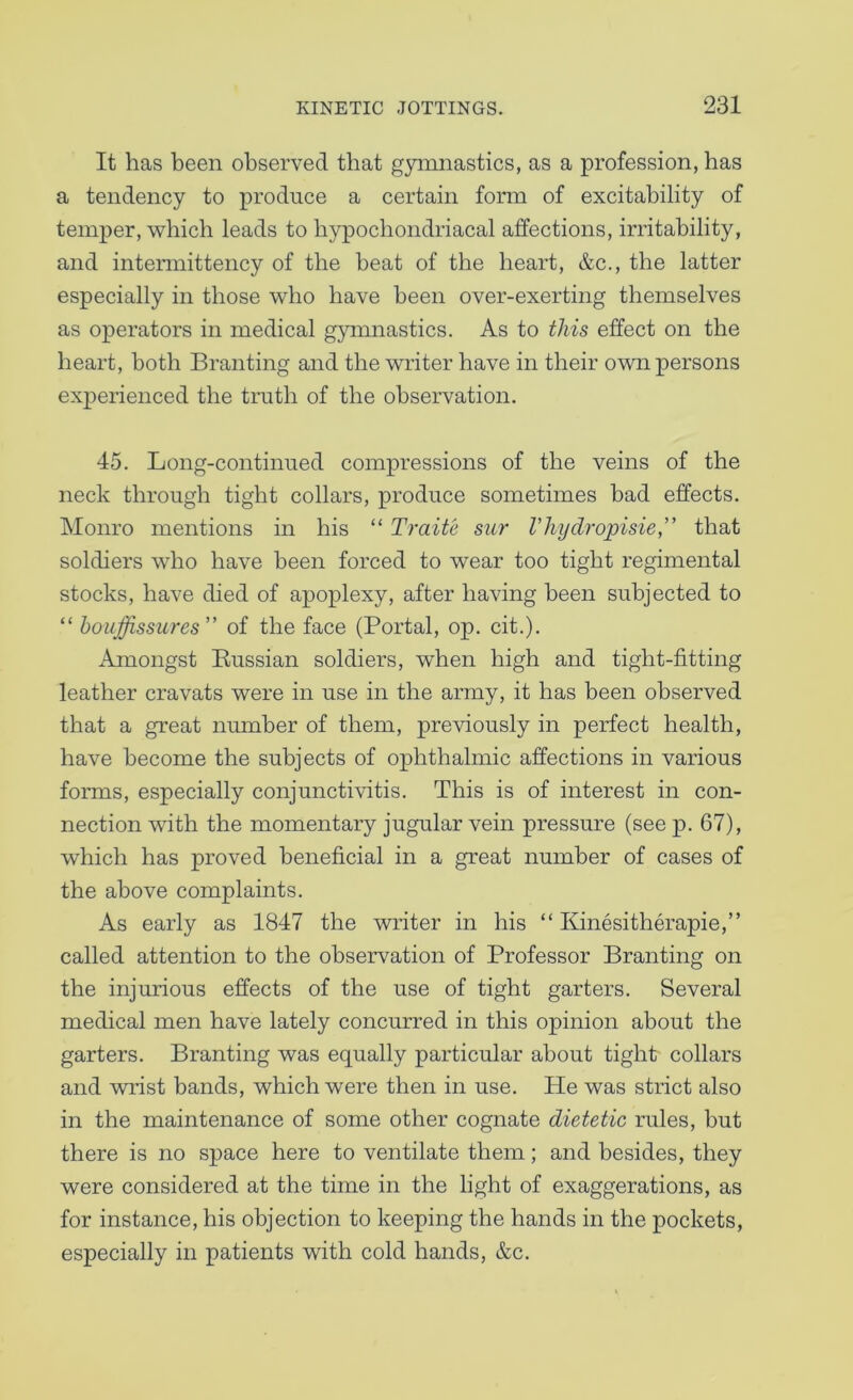 It has been observed that g3Tnnastics, as a profession, has a tendency to produce a certain form of excitability of temper, which leads to hypochondriacal affections, irritability, and intermittency of the beat of the heart, &c., the latter especially in those who have been over-exerting themselves as operators in medical gymnastics. As to this effect on the heart, both Branting and the writer have in their own persons experienced the truth of the observation. 45. Long-continued compressions of the veins of the neck through tight collars, produce sometimes bad effects. Monro mentions in his “ Traite sur Vliydropisie,” that soldiers who have been forced to wear too tight regimental stocks, have died of apoplexy, after having been subjected to “ houffissiires” of the face (Portal, op. cit.). Amongst Eussian soldiers, when high and tight-fitting leather cravats were in use in the army, it has been observed that a great number of them, previously in perfect health, have become the subjects of ophthalmic affections in various forms, especially conjunctivitis. This is of interest in con- nection with the momentary jugular vein pressure (see p. 67), which has proved beneficial in a great number of cases of the above complaints. As early as 1847 the writer in his “ Kinesitherapie,” called attention to the observation of Professor Branting on the injurious effects of the use of tight garters. Several medical men have lately concurred in this opinion about the garters. Branting was equally particular about tight collars and wrist bands, which were then in use. He was strict also in the maintenance of some other cognate dietetic rules, but there is no space here to ventilate them; and besides, they were considered at the time in the light of exaggerations, as for instance, his objection to keeping the hands in the pockets, especially in patients with cold hands, &c.