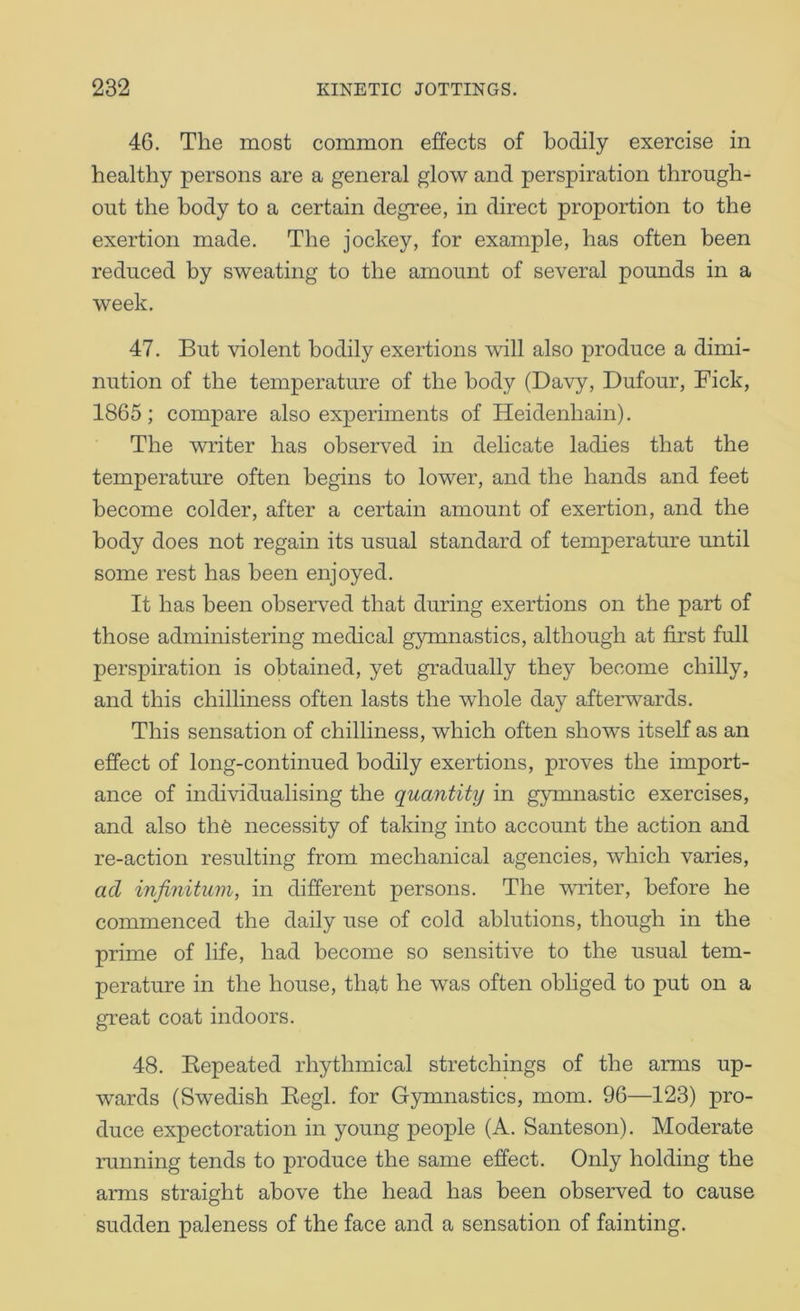 46. The most common effects of bodily exercise in healthy persons are a general glow and perspiration through- out the body to a certain degree, in direct proportion to the exertion made. The jockey, for example, has often been reduced by sweating to the amount of several pounds in a week. 47. But violent bodily exertions ^\dll also produce a dimi- nution of the temperature of the body (Davy, Dufour, Fick, 1865; compare also experiments of Heidenhain). The writer has observed in delicate ladies that the temperature often begins to lower, and the hands and feet become colder, after a certain amount of exertion, and the body does not regain its usual standard of temperature until some rest has been enjoyed. It has been observed that during exertions on the part of those administering medical gymnastics, although at first full perspiration is obtained, yet gradually they become chilly, and this chilliness often lasts the whole day afterwards. This sensation of chilliness, which often shows itself as an effect of long-continued bodily exertions, proves the import- ance of individualising the quantity in gymnastic exercises, and also the necessity of taking into account the action and re-action resulting from mechanical agencies, which varies, acl infinitum, in different persons. The writer, before he commenced the daily use of cold ablutions, though in the prime of life, had become so sensitive to the usual tem- perature in the house, that he was often obliged to put on a great coat indoors. 48. Kepeated rhythmical stretchings of the arms up- wards (Swedish Eegl. for Gymnastics, mom. 96—123) pro- duce expectoration in young people (A. Santeson). Moderate running tends to produce the same effect. Only holding the arms straight above the head has been observed to cause sudden paleness of the face and a sensation of fainting.