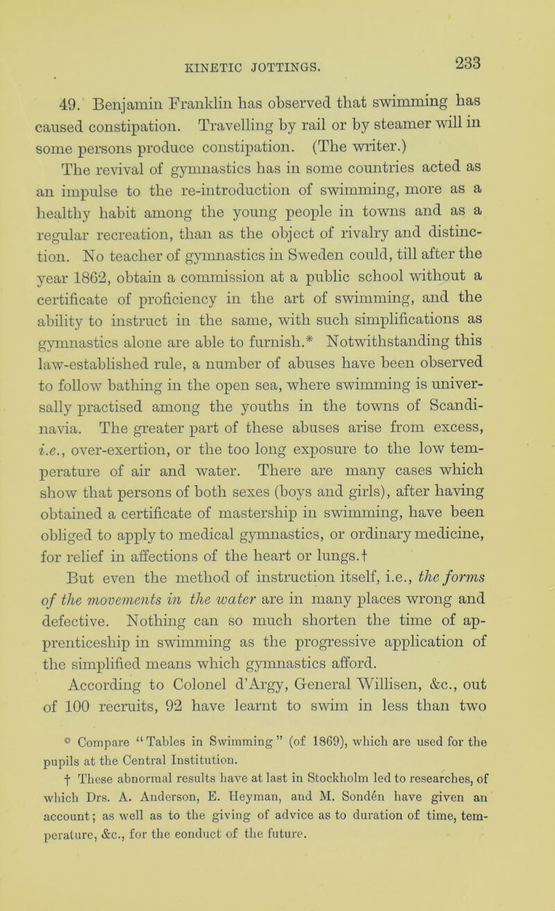 49. Benjamin Franklin has observed that swimming has caused constipation. Travelling by rail or by steamer will in some persons produce constipation. (The writer.) The revival of gymnastics has in some countries acted as an impulse to the re-introduction of swimming, more as a healthy habit among the young people in towns and as a regular recreation, than as the object of rivalry and distinc- tion. No teacher of gpnnastics in Sweden could, till after the year 1862, obtain a commission at a public school without a certificate of proficiency in the art of swimming, and the ability to instruct in the same, with such simplifications as gymnastics alone are able to furnish.* Notwithstanding this law-established rule, a number of abuses have been observed to follow bathing in the open sea, where swiimning is univer- sally practised among the youths in the towns of Scandi- navia. The greater part of these abuses arise from excess, i.e., over-exertion, or the too long exposure to the low tem- perature of air and water. There are many cases which show that persons of both sexes (hoys and girls), after having obtained a certificate of mastership in swimming, have been obliged to apply to medical gymnastics, or ordinary medicine, for relief in affections of the heart or lungs, t But even the method of instruction itself, i.e., the fo?'ms of the movements in the water are in many places wrong and defective. Nothing can so much shorten the time of ap- prenticeship in swimming as the progressive application of the simplified means which gymnastics afford. According to Colonel d’Argy, General Willisen, &c., out of 100 recruits, 92 have learnt to swim in less than two Compare “Tables in Swimming” (of 1869), which are used for the pupils at the Central Institution. t These abnormal results have at last in Stockholm led to researches, of which Drs. A. Anderson, E. Ueyman, and M. Sonden have given an account; as well as to the giving of advice as to duration of time, tem- perature, &c., for the conduct of the future.