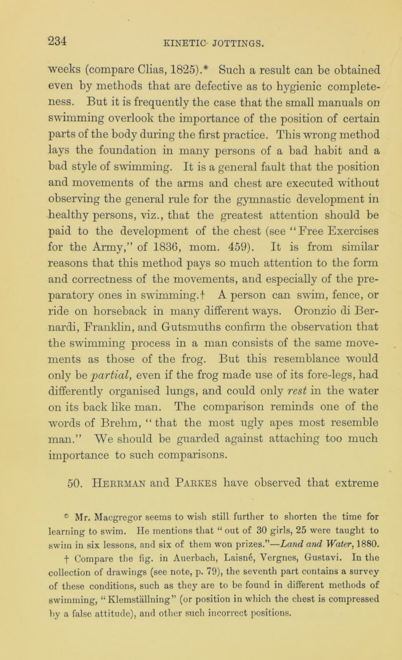 weeks (compare Clias, 1825).* Such a result can be obtained even by methods that are defective as to hygienic complete- ness. But it is frequently the case that the small manuals on swimming overlook the importance of the position of certain parts of the body during the first practice. This wrong method lays the foundation in many persons of a bad habit and a bad style of swimming. It is a general fault that the position and movements of the arms and chest are executed without observing the general rule for the gymnastic development in healthy persons, viz., that the greatest attention should be paid to the development of the chest (see “Free Exercises for the Army,” of 1836, mom. 459). It is from similar reasons that this method pays so much attention to the form and correctness of the movements, and especially of the pre- paratory ones in swimming.f A person can swim, fence, or ride on horseback in many different ways. Oronzio di Ber- nardi, Franklin, and Gutsmuths confirm the observ^ation that the swimming process in a man consists of the same move- ments as those of the frog. But this resemblance would only be partial, even if the frog made use of its fore-legs, had differently organised lungs, and could only rest in the water on its back like man. The comparison reminds one of the words of Brehm, “ that the most ugly apes most resemble man.” We should be guarded against attaching too much importance to such comparisons. 50. Hereman and Parkes have observed that extreme Mr. Macgregor seems to wish still further to shorten the time for learning to swim. He mentions that “ out of 30 girls, 25 were taught to swim in six lessons, and six of them won prizes.”—Land and Water, 1880. t Compare the fig. in Auerbach, Laisne, Vergnes, Gustavi. In the collection of drawings (see note, p. 79), the seventh part contains a survey of these conditions, such as they are to be found in different methods of swimming, “ Klemstallning” (or position in which the chest is compressed by a false attitude), and other such incorrect positions.