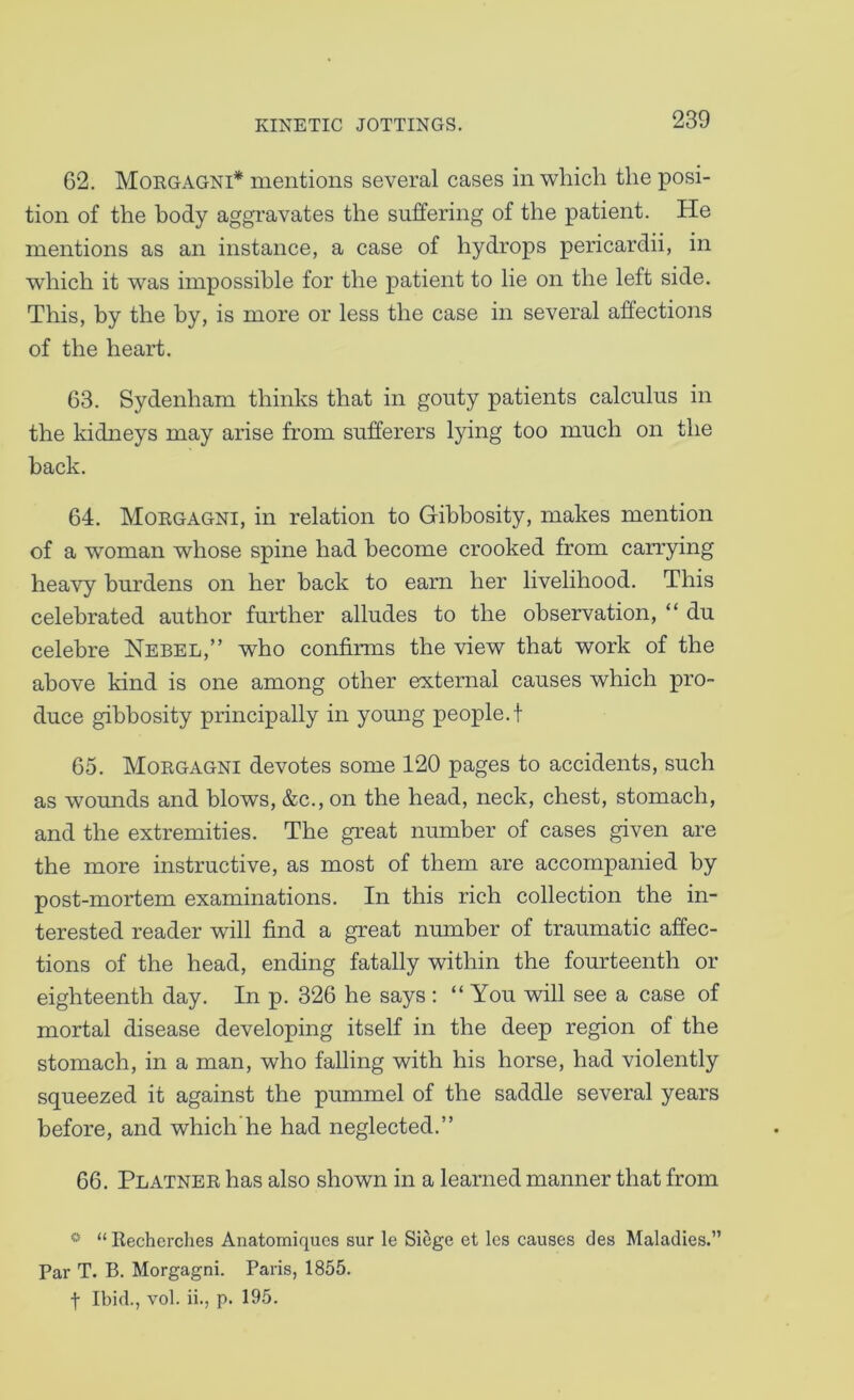 62. Morgagni* mentions several cases in wliich the posi- tion of the body aggravates the suffering of the patient. He mentions as an instance, a case of hydrops pericardii, in which it was impossible for the patient to lie on the left side. This, by the by, is more or less the case in several affections of the heart. 63. Sydenham thinks that in gouty patients calculus in the kidneys may arise from sufferers lying too much on the back. 64. Morgagni, in relation to Gibbosity, makes mention of a woman whose spine had become crooked from carrying heavy burdens on her back to earn her livelihood. This celebrated author further alludes to the observation, “ du celebre Nebel,” who confirms the view that work of the above kind is one among other external causes which pro- duce gibbosity principally in young people.! 65. Morgagni devotes some 120 pages to accidents, such as wounds and blows, &c., on the head, neck, chest, stomach, and the extremities. The great number of cases given are the more instructive, as most of them are accompanied by post-mortem examinations. In this rich collection the in- terested reader will find a great number of traumatic affec- tions of the head, ending fatally within the fourteenth or eighteenth day. In p. 326 he says : “ You will see a case of mortal disease developing itself in the deep region of the stomach, in a man, who falling with his horse, had violently squeezed it against the pummel of the saddle several years before, and which he had neglected.” 66. Platner has also shown in a learned manner that from * “ Recherclies Anatomiques sur le Siege et les causes des Maladies.” Par T. B. Morgagni. Paris, 1855. t Ibid., vol. ii., p. 195.