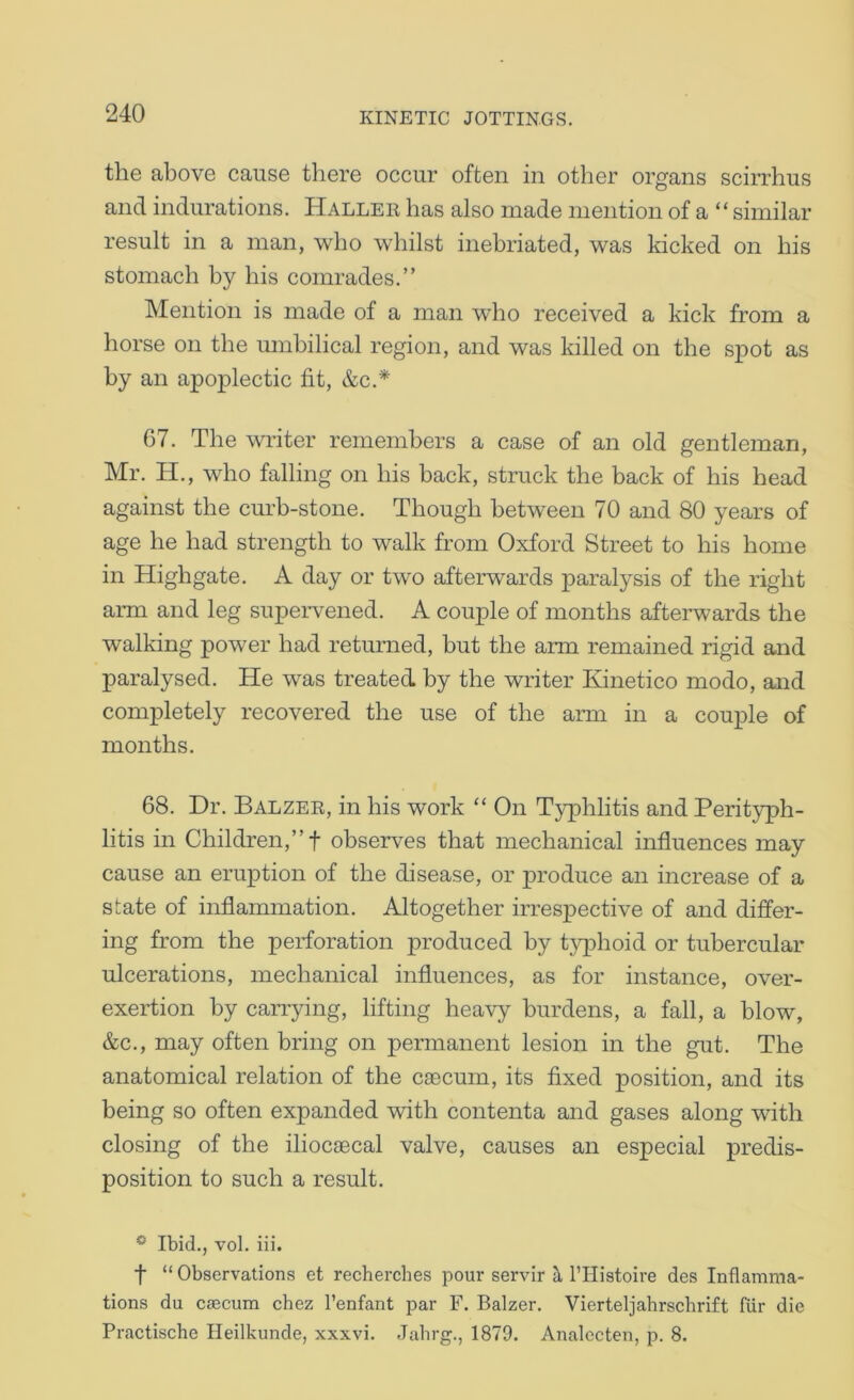 the above cause there occur often in other organs scirrhus and indurations. Hallee has also made mention of a “ similar result in a man, who whilst inebriated, was kicked on his stomach by his comrades.” Mention is made of a man who received a kick from a horse on the umbilical region, and was killed on the spot as by an apoplectic fit, &c.* 67. The writer remembers a case of an old gentleman, Mr. H., who falling on his back, struck the back of his head against the curb-stone. Though between 70 and 80 years of age he had strength to walk from Oxford Street to his home in Highgate. A day or two afterwards paralysis of the right arm and leg supeiwened. A couple of months afteiwards the walking power had returned, but the arm remained rigid and paralysed. He was treated by the writer Kinetico modo, and completely recovered the use of the arm in a couple of months. 68. Dr. Balzee, in his work “ On Typhlitis and Perityph- litis in Children,” t observes that mechanical influences may cause an eruption of the disease, or produce an increase of a state of inflammation. Altogether irrespective of and difl“er- ing from the perforation produced by typhoid or tubercular ulcerations, mechanical influences, as for instance, over- exertion by carrying, lifting heavy burdens, a fall, a blow, &c., may often bring on permanent lesion in the gut. The anatomical relation of the caecum, its fixed position, and its being so often expanded with contenta and gases along with closing of the iliocaecal valve, causes an especial predis- position to such a result. * Ibid., vol. iii. t “ Observations et recherches pour servir h, I’Histoire des Inflamma- tions du caecum chez I’enfant par F. Balzer. Vierteljahrscbrift fiir die Practische Ileilkunde, xxxvi. Jabrg., 1879. Analecten, p. 8.