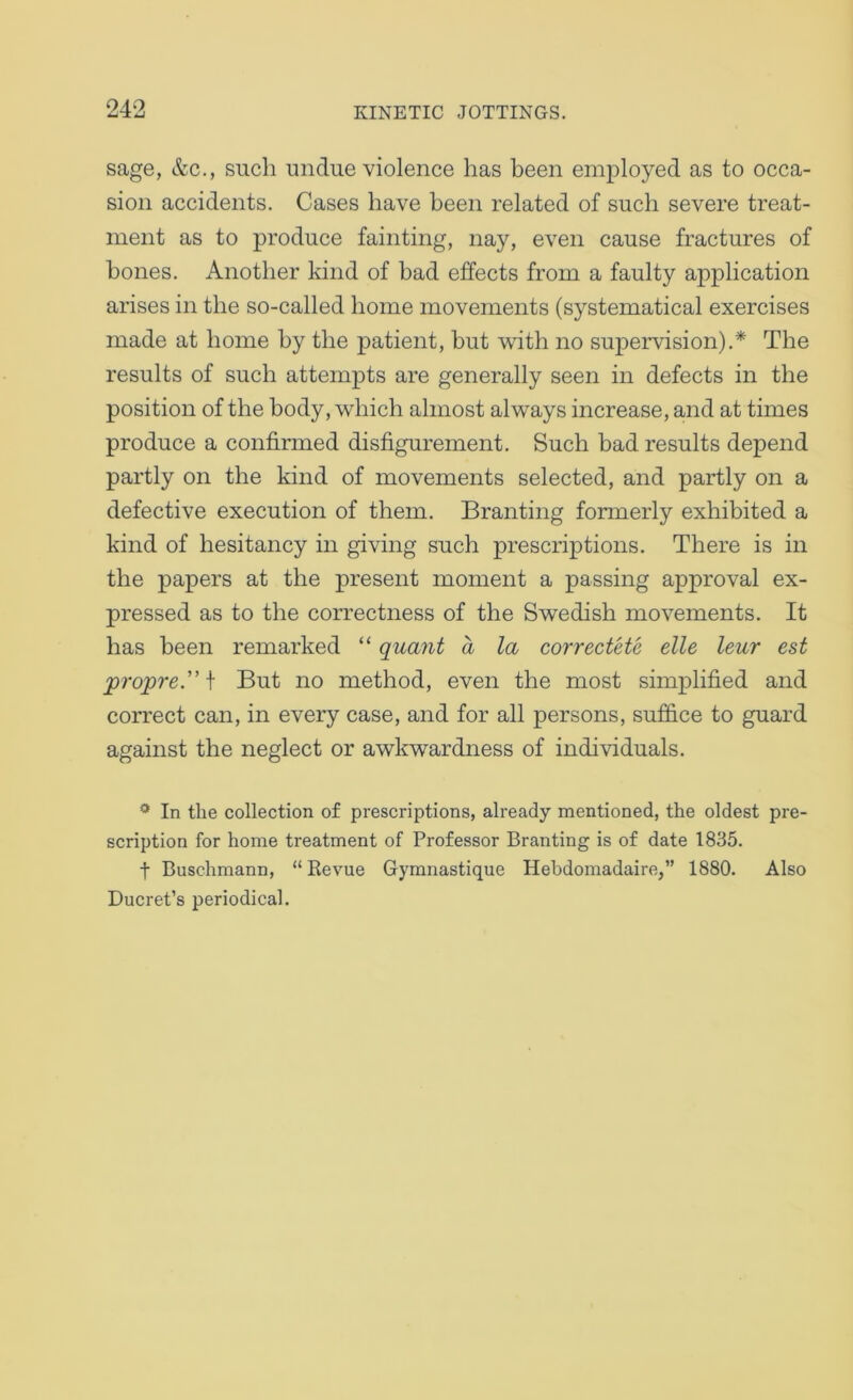 sage, &c., such undue violence has been employed as to occa- sion accidents. Cases have been related of such severe treat- ment as to produce fainting, nay, even cause fractures of hones. Another kind of bad effects from a faulty application arises in the so-called home movements (systematical exercises made at home by the patient, but with no supervision).* The results of such attempts are generally seen in defects in the position of the body, which almost always increase, and at times produce a confirmed disfigurement. Such bad results depend partly on the kind of movements selected, and partly on a defective execution of them. Branting formerly exhibited a kind of hesitancy in giving such prescriptions. There is in the papers at the present moment a passing approval ex- pressed as to the correctness of the Swedish movements. It has been remarked “ quant a la correctete die leur est ‘pro’pre. \ But no method, even the most simplified and correct can, in every case, and for all persons, suffice to guard against the neglect or awkwardness of individuals. * In the collection of prescriptions, already mentioned, the oldest pre- scription for home treatment of Professor Branting is of date 1835. t Buschmann, “ Revue Gymnastique Hebdomadaire,” 1880. Also Ducret’s periodical.