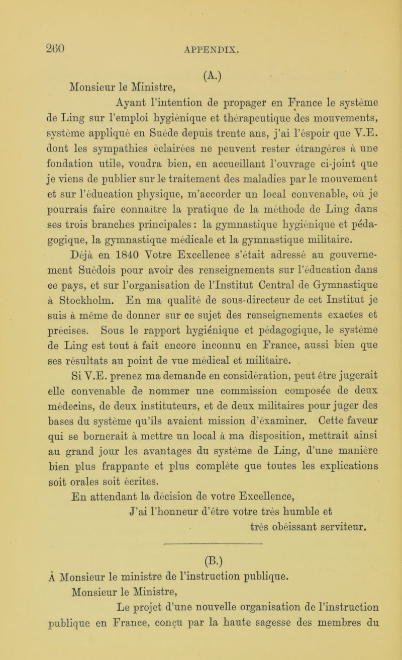 Monsieur le Ministre, Ayaiit I’intention de propager en France le systeme de Ling sur I’emploi liygienique et tberapeutique des mouvements, systeme applique en Suede depuis trente ans, j’ai I’espoir que V.E. dont les sympathies eclairees ne peuvent rester etrangeres a une fondation utile, voudra bien, en accueillant I’ouvrage ci-joint que je viens de publier sur le traitement des. maladies j)ar le mouvement et sur reducation physique, m’accorder un local convenable, ou je pourrais faire connaitre la pratique de la metbode de Ling dans ses trois branches principales : la gymnastique bygienique et peda- gogique, la gymnastique medicale et la gymnastique militaire. Deja en 1840 Votre Excellence s’etait adresse au gouverne- ment Suedois pour avoir des renseignements sur I’education dans ce pays, et sur Torganisation de I’lnstitut Central de Gymnastique a Stockliolm. En ma qualite de sous-directeur de cet Institut je suis a meme de donner sur ce sujet des renseignements exactes et precises. Sous le rapport bygienique et pedagogique, le systeme de Ling est tout a fait encore inconnu en France, aussi bien que ses resultats au point de vue medical et militaire. Si V.E. prenez ma demande en consideration, pent etre jugerait elle convenable de nommer une commission composee de deux medecins, de deux instituteurs, et de deux militaires pour juger des bases du systeme qu’ils avaient mission d’examiner. Cette faveur qui se bornerait a mettre un local a ma disposition, mettrait ainsi au grand jour les avantages du systeme de Ling, d’une maniere bien plus frappante et plus complete que toutes les explications soit orales soit ecrites. En attendant la decision de votre Excellence, J’ai I’honneur d’etre votre tres humble et tres obeissant serviteur. (B.) A Monsieur le ministre de I’instruction publique. Monsieur le Ministre, Le projet d’une nouvelle organisation de I’instruction publique en France, con^u par la haute sagesse des membres du