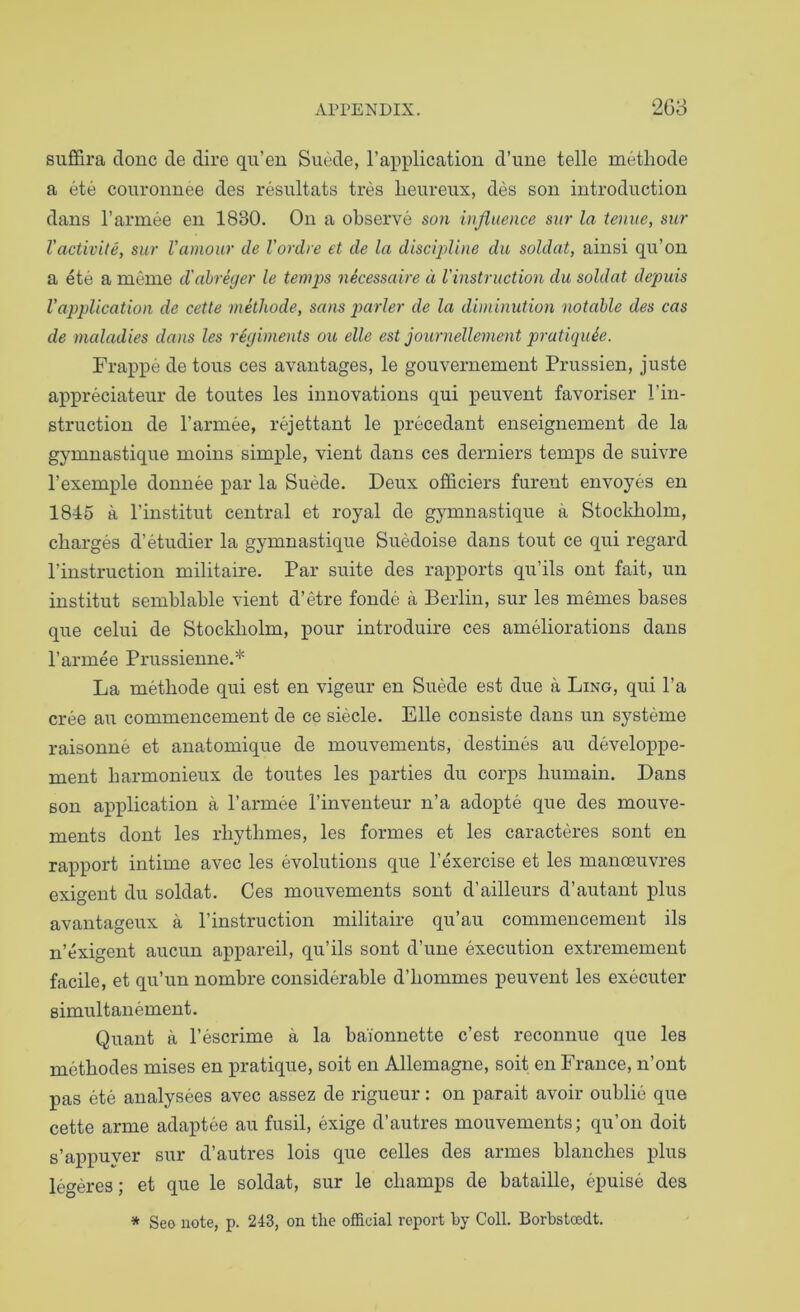 suflQra done de dire qu’en Suede, I’application d’uue telle metliode a ete couronnee des resultats tres lieureux, des son introduction dans I’armee en 1830. On a observe son injiuence siir la teniie, sur Vactivite, sur I’amour de Vordre et de la discipline da soldat, ainsi qu’on a ete a meine d'ahreger le temps necessaire d Vinstruction du soldat depuis Vapplication de cette methode, sans parler de la diminution notable des cas de maladies da>is les regiments ou elle est journellement pratiquie. Frappe de tons ces avantages, le gouvernement Prussien, juste appreciateur de toutes les innovations qui peuvent favoriser I’in- struction de I’amiee, rejettant le precedant enseignement de la gymnastique moins simple, vient dans ces derniers temps de suivre I’exemple donnee par la Suede. Deux otiiciers furent envoyes en 1845 a I’institut central et royal de gymnastique a Stockholm, charges d’etudier la gymnastique Suedoise dans tout ce qui regard I’instruction militaire. Par suite des rapports qu’ils ont fait, un institut semblable vient d’etre fonde a Berlin, sur les memes bases que celui de Stockholm, pour introduire ces ameliorations dans I’armee Prussienne.* La methode qui est en vigeur en Suede est due a Ling, qui I’a cree au commencement de ce siecle. Elle consiste dans un systeme raisonne et anatomique de mouvements, destines au developpe- ment harmonieux de toutes les parties du corps humain. Dans son application a I’armee I’inventeur n’a adopte que des mouve- ments dont les rhythmes, les formes et les caracteres sont en rapport intime avec les evolutions que I’exercise et les manoeuvres exigent du soldat. Ces mouvements sont d’ailleurs d’autant plus avantageux a I’instruction militaire qu’au commencement ils n’exigent aucun appareil, qu’ils sont d’une execution extremement facile, et qu’un nombre considerable d’hommes peuvent les executer simultanement. Quant a I’escrime a la baionnette e’est reconnue que les methodes mises en pratique, soit en Allemagne, soit en France, n’ont pas ete analysees avec assez de rigueur: on parait avoir oublie que cette arme adaptee au fusil, exige d’autres mouvements; qu’on doit s’appuyer sur d’autres lois que celles des armes blanches plus legeres; et que le soldat, sur le champs de bataille, epuise des * Seo note, p. 243, on tlie official report hy Coll. Borbstcedt.