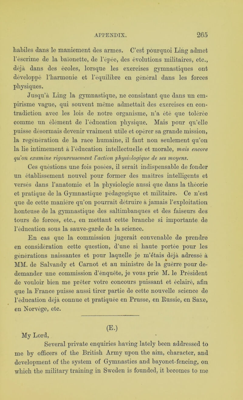 liabiles dans le maniement des armes. C’est pourqnoi Ling adinet I’escrime de la baionette, de I’epee, des evolutions militaires, etc., deja dans des ecoles, lorsque les exercises gymnastiques ont developpe I’liarmonie et I’equilibre en general dans les forces physiques. Jusqu’a Ling la gymnastique, ne consistant que dans un em- pirisme vague, qui souvent meme admettait des exercises en con- tradiction avec les lois de notre organisme, n’a ete que toleree comme un element de I'education physique. Mais pour qu’elle puisse desormais devenir vraiment utile et operer sa grande mission, la regeneration de la race humaine, il faut non seulement qu’on la lie intimement a I’education intellectuelle et morale, mais encore quon examine rigourensement Vaction physiulogiqne de ses moyens. Ces questions une fois posees, il serait indispensable de fonder un etablissement nouvel pour former des maitres intelligents et verses dans I’anatomie et la physiologie aussi que dans la theorie et pratique de la Gymnastique pedagogique et militaire. Ce n’est que de cette maniere qu’on pourrait detruire a jamais I’exploitation honteuse de la gymnastique des saltimbanques et des faiseurs des tours de forces, etc., en mettant cette branche si importante de I’education sous la sauve-garde de la science. En cas que la commission jugerait convenable de prendre en consideration cette question, d’une si haute portee pour les generations naissantes et pour laquelle je m’etais deja adresse a MM. de Salvandy et Carnot et au ministre de la guerre pour de- demander une commission d’enquete, je vous prie M. le President de vouloir bien me preter votre concours puissant et eclaire, afin que la France puisse aussi tirer partie de cette nouvelle science de I’education deja connue et pratiquee en Prusse, en Eussie, en Saxe, en Norvege, etc. (E.) My Lord, Several private enquiries having lately been addressed to me by officers of the British Army upon the aim, character, and development of the system of Gymnastics and bayonet-fencing, on which the military training in Sweden is founded, it becomes to me