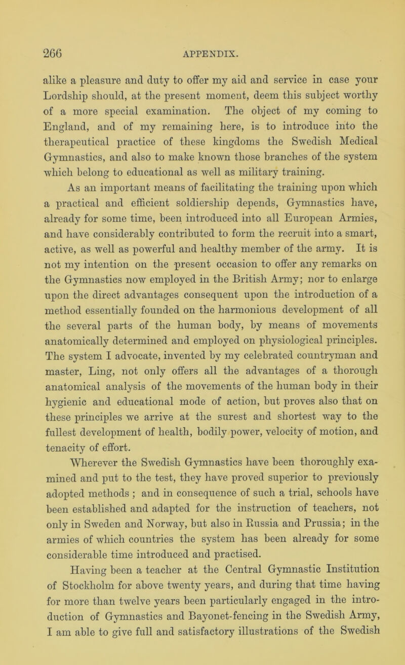 alike a pleasure and duty to offer my aid and service in case your Lordship should, at the present moment, deem this subject worthy of a more special examination. The object of my coming to England, and of my remaining here, is to introduce into the therapeutical practice of these kingdoms the Swedish Medical Gymnastics, and also to make known those branches of the system which belong to educational as well as military training. As an important means of facilitating the training upon which a practical and efficient soldiership depends. Gymnastics have, already for some time, been introduced into all European Armies, and have considerably contributed to form the recruit into a smart, active, as well as powerful and healthy member of the army. It is not my intention on the present occasion to offer any remarks on the Gymnastics now employed in the British Army; nor to enlarge upon the direct advantages consequent upon the introduction of a method essentially founded on the harmonious development of all the several parts of the human body, by means of movements anatomically determined and employed on physiological principles. The system I advocate, invented by my celebrated countryman and master. Ling, not only offers all the advantages of a thorough anatomical analysis of the movements of the human body in their hygienic and educational mode of action, but proves also that on these principles we arrive at the surest and shortest way to the fullest development of health, bodily power, velocity of motion, and tenacity of effort. MTierever the Swedish Gymnastics have been thoroughly exa- mined and put to the test, they have proved superior to j)reGously adopted methods ; and in consequence of such a trial, schools have been established and adapted for the instruction of teachers, not only in Sweden and Norway, but also in Russia and Prussia; in the armies of which countries the system has been already for some considerable time introduced and practised. Having been a teacher at the Central Gymnastic Institution of Stockholm for above twenty years, and during that time having for more than twelve years been particularly engaged in the intro- duction of Gymnastics and Bayonet-fencing in the Swedish Army, I am able to give full and satisfactory illustrations of the Swedish