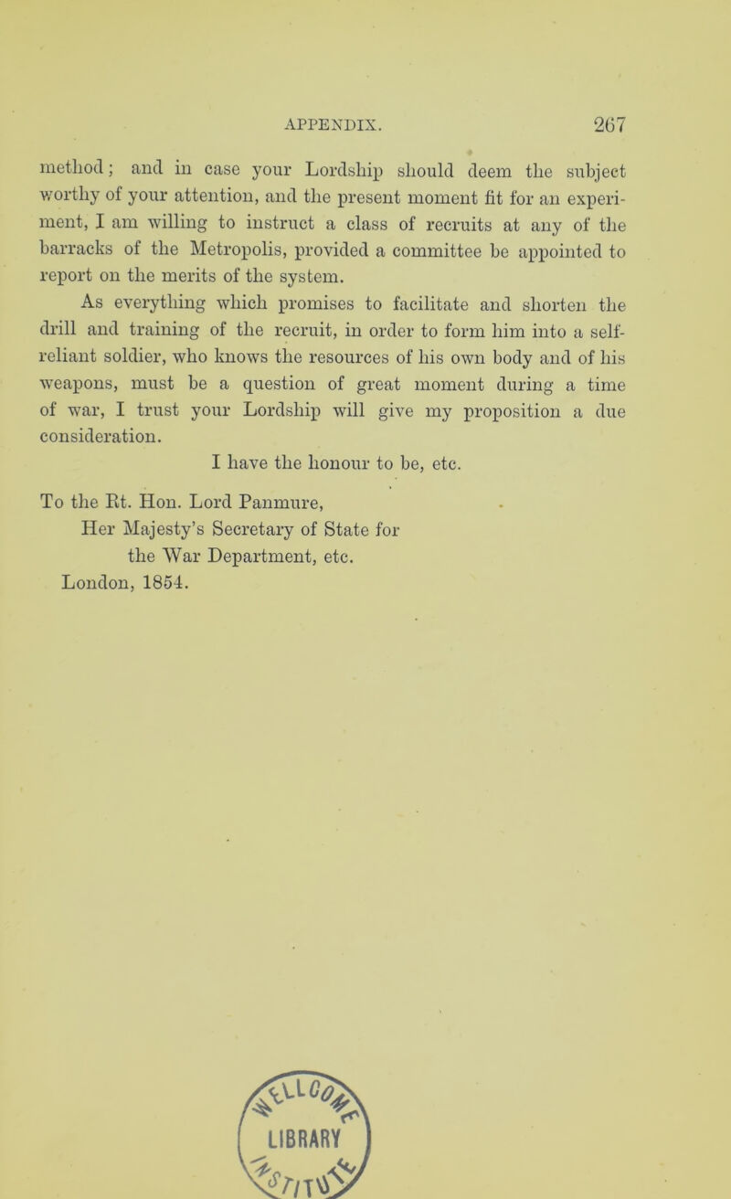 method; and in case your Lordship should deem the subject v/orthy of your attention, and the present moment fit for an experi- ment, I am willing to instruct a class of recruits at any of the barracks of the Metropolis, provided a committee be appointed to report on the merits of the system. As everything which promises to facilitate and shorten the drill and training of the recruit, in order to form him into a self- reliant soldier, who knows the resources of his own body and of his weapons, must be a question of great moment during a time of war, I trust your Lordship will give my proposition a due consideration. I have the honour to be, etc. To the Et. Hon. Lord Panmure, Her Majesty’s Secretary of State for the War Department, etc. London, 1854.