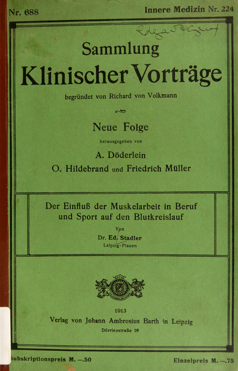 Nr. 688 Innere Medizin Nr. 224 Sammlung Klinischer Vorträge begründet von Richard von Volkmann Neue Folge herausgegeben von A. Döderlein O. Hildebrand und Friedrich Müller Der Einfluß der Muskelarbeit in Beruf und Sport auf den Blutkreislauf Vjpn Dr. Ed|/^adler Leipzig-Plauen 1913 Verlag von Johann Ambrosius Barth in Leipzig DSrrienstraße 10 Subskriptionspreis M. —.50 Einzelpreis M. —.75