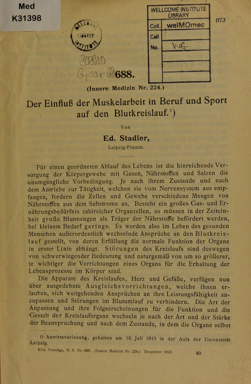 f Med K31398 »t) 13^688 WELLCOME INSrnruTE LIBRARY Coli. welMOmec Call No. \mG- • 673 (Innere Medizin Nr. 224.) Der Einfluß der Muskelarbeit in Beruf und Sport auf den Blutkreislauf.') Von Ed. Stadler, Leipzig-Plauen. Für einen geordneten Ablauf des Lebens ist die hinreichende Ver- •sorgung der Körpergewebe mit Gasen, Nährstoffen und Salzen die unumgängliche Vorbedingung. Je nach ihrem Zustande und nach dem Antriebe zur Tätigkeit, welchen sie vom Nervensystem aus emp- fangen, fordern die Zellen und Gewebe verschiedene Mengen von Nährstoffen aus dem Saftstrome an. Besteht ein großes Gas- und Er- nährungsbedürfnis zahlreicher Organzellen, so müssen in der Zeitein- heit große Blutmengen als Träger der Nährstoffe befördert werden, bei kleinem Bedarf geringe. Es werden also im Leben des gesunden Menschen außerordentlich wechselnde Ansprüche an den Blutkreis- lauf gestellt, von deren Erfüllung die normale Funktion der Organe in erster Linie abhängt. Störungen des Kreislaufs sind deswegen von schwerwiegender Bedeutung und naturgemäß von um so größerer, je wichtiger die Verrichtungen eines Organs für die Erhaltung der Lebensprozesse im Körper sind. Die Apparate des Kreislaufes, Herz und Gefäße, verfügen nun über ausgedehnte Ausgleichs Vorrichtungen, welche ihnen er- lauben, sich weitgehenden Ansprüchen an ihre Leistungsfähigkeit an- zupassen und Störungen im Blutumlauf zu verhindern. Die Art der Anpassung und ihre Folgeerscheinungen für die Funktion und die •Gestalt der Kreislauforgane wechseln je nach der Art und der Stärke der Beanspruchung und nach dem Zustande, in dem die Organe selbst 1) Antrittsvorlesung, gehalten am 16. Juli 1913 ln der Aula der Universität /Leipzig. Klin. Vorträge, N. F. Nr. 688. (Innere Medizin Nr. 224.) Dezember 1913. 49