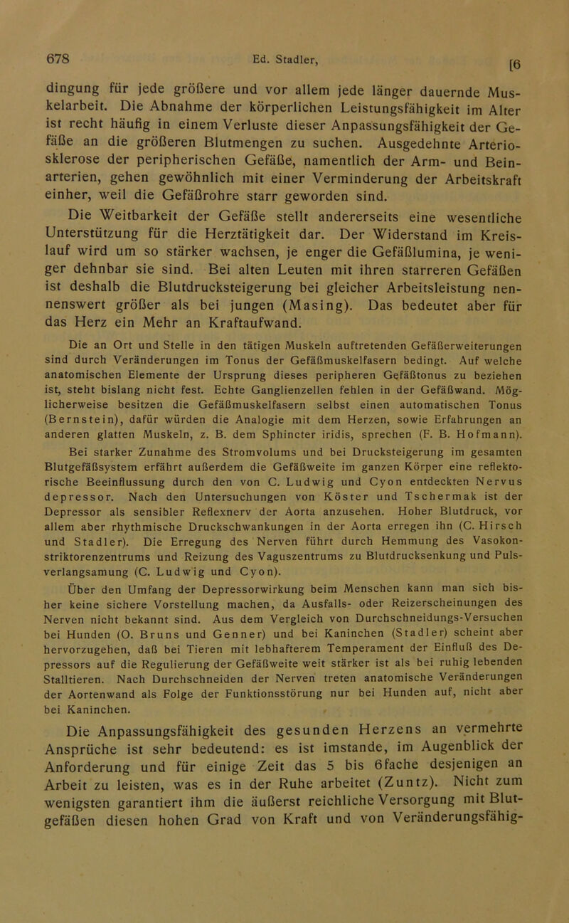[6 dingung für jede größere und vor allem jede länger dauernde Mus- kelarbeit. Die Abnahme der körperlichen Leistungsfähigkeit im Alter ist recht häufig in einem Verluste dieser Anpassungsfähigkeit der Ge- fäße an die größeren Blutmengen zu suchen. Ausgedehnte Arterio- sklerose der peripherischen Gefäße, namentlich der Arm- und Bein- arterien, gehen gewöhnlich mit einer Verminderung der Arbeitskraft einher, weil die Gefäßrohre starr geworden sind. Die Weitbarkeit der Gefäße stellt andererseits eine wesentliche Unterstützung für die Herztätigkeit dar. Der Widerstand im Kreis- lauf wird um so stärker wachsen, je enger die Gefäßlumina, je weni- ger dehnbar sie sind. Bei alten Leuten mit ihren starreren Gefäßen ist deshalb die Blutdrucksteigerung bei gleicher Arbeitsleistung nen- nenswert größer als bei jungen (Masing). Das bedeutet aber für das Herz ein Mehr an Kraftaufwand. Die an Ort und Stelle in den tätigen Muskeln auftretenden Gefäßerweiterungen sind durch Veränderungen im Tonus der Gefäßmuskelfasern bedingt. Auf welche anatomischen Elemente der Ursprung dieses peripheren Gefäßtonus zu beziehen ist, steht bislang nicht fest. Echte Ganglienzellen fehlen in der Gefäßwand. Mög- licherweise besitzen die Gefäßmuskelfasern selbst einen automatischen Tonus (Bernstein), dafür würden die Analogie mit dem Herzen, sowie Erfahrungen an anderen glatten Muskeln, z. B. dem Sphincter iridis, sprechen (F. B. Hofmann). Bei starker Zunahme des Stromvolums und bei Drucksteigerung im gesamten Blutgefäßsystem erfährt außerdem die Gefäßweite im ganzen Körper eine reflekto- rische Beeinflussung durch den von C. Ludwig und Cyon entdeckten Nervus depressor. Nach den Untersuchungen von Köster und Tschermak ist der Depressor als sensibler Reflexnerv der Aorta anzusehen. Hoher Blutdruck, vor allem aber rhythmische Druckschwankungen in der Aorta erregen ihn (C. Hirsch und Stadler). Die Erregung des Nerven führt durch Hemmung des Vasokon- striktorenzentrums und Reizung des Vaguszentrums zu Blutdrucksenkung und Puls- verlangsamung (C. Ludwig und Cyon). Über den Umfang der Depressorwirkung beim Menschen kann man sich bis- her keine sichere Vorstellung machen, da Ausfalls- oder Reizerscheinungen des Nerven nicht bekannt sind. Aus dem Vergleich von Durchschneidungs-Versuchen bei Hunden (O. Bruns und Genner) und bei Kaninchen (Stadler) scheint aber hervorzugehen, daß bei Tieren mit lebhafterem Temperament der Einfluß des De- pressors auf die Regulierung der Gefäßweite weit stärker ist als bei ruhig lebenden Stalltieren. Nach Durchschneiden der Nerven treten anatomische Veränderungen der Aortenwand als Folge der Funktionsstörung nur bei Hunden auf, nicht aber bei Kaninchen. Die Anpassungsfähigkeit des gesunden Herzens an vermehrte Ansprüche ist sehr bedeutend: es ist imstande, im Augenblick der Anforderung und für einige Zeit das 5 bis 6fache desjenigen an Arbeit zu leisten, was es in der Ruhe arbeitet (Zuntz). Nicht zum wenigsten garantiert ihm die äußerst reichliche Versorgung mit Blut- gefäßen diesen hohen Grad von Kraft und von Veränderungsfähig-