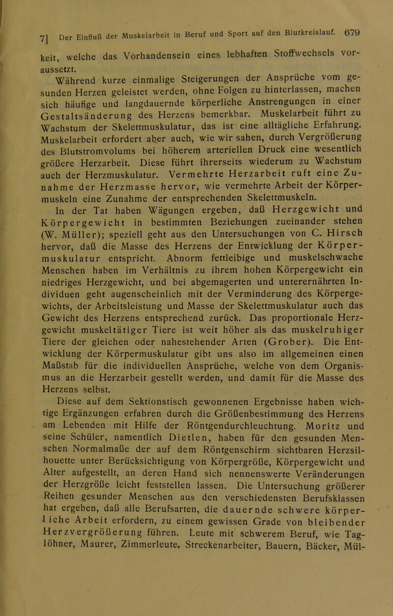 keit, welche das Vorhandensein eines lebhaften Stoffwechsels vor- aussetzt. Während kurze einmalige Steigerungen der Ansprüche vom ge- sunden Herzen geleistet werden, ohne Folgen zu hinterlassen, machen sich häufige und langdauernde körperliche Anstrengungen in einer Gestaltsänderung des Herzens bemerkbar. Muskelarbeit führt zu Wachstum der Skelettmuskulatur, das ist eine alltägliche Erfahrung. Muskelarbeit erfordert al^er auch, wie wir sahen, durch Vergrößerung des Blutstromvolums bei höherem arteriellen Druck eine wesentlich größere Herzarbeit. Diese führt ihrerseits wiederum zu Wachstum auch der Herzmuskulatur. Vermehrte Herzarbeit ruft eine Zu- nahme der Herzmasse hervor, wie vermehrte Arbeit der Körper- muskeln eine Zunahme der entsprechenden Skelettmuskeln. In der Tat haben Wägungen ergeben, daß Herzgewicht und Körpergewicht in bestimmten Beziehungen zueinander stehen (W. Müller); speziell geht aus den Untersuchungen von C. Hirsch hervor, daß die Masse des Herzens der Entwicklung der Körper- muskulatur entspricht. Abnorm fettleibige und muskelschwache Menschen haben im Verhältnis zu ihrem hohen Körpergewicht ein niedriges Herzgewicht, und bei abgemagerten und unterernährten In- dividuen geht augenscheinlich mit der Verminderung des Körperge- wichts, der Arbeitsleistung und Masse der Skelettmuskulatur auch das Gewicht des Herzens entsprechend zurück. Das proportionale Herz- gewicht muskeltätiger Tiere ist weit höher als das muskelruhiger Tiere der gleichen oder nahestehender Arten (Grober). Die Ent- wicklung der Körpermuskulatur gibt uns also im allgemeinen einen Maßstab für die individuellen Ansprüche, welche von dem Organis- mus an die Herzarbeit gestellt werden, und damit für die Masse des Herzens selbst. Diese auf dem Sektionstisch gewonnenen Ergebnisse haben wich- tige Ergänzungen erfahren durch die Größenbestimmung des Herzens am Lebenden mit Hilfe der Röntgendurchleuchtung. Moritz und seine Schüler, namentlich Dietlen, haben für den gesunden Men- schen Normalmaße der auf dem Röntgenschirm sichtbaren Herzsil- houette unter Berücksichtigung von Körpergröße, Körpergewicht und Alter aufgestellt, an deren Hand sich nennenswerte Veränderungen der Herzgröße leicht feststellen lassen. Die Untersuchung größerer Reihen gesunder Menschen aus den verschiedensten Berufsklassen hat ergeben, daß alle Berufsarten, die dauernde schwere körper- 1 iche Arbeit erfordern, zu einem gewissen Grade von bleibender Herzvergrößerung führen. Leute mit schwerem Beruf, wie Tag- löhner, Maurer, Zimmerleute, Streckenarbeiter, Bauern, Bäcker, Mül-