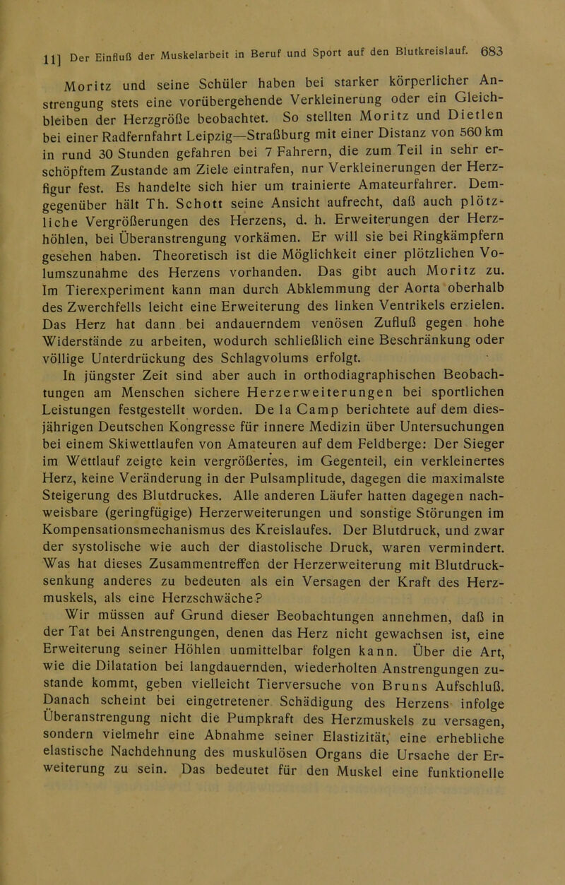 Moritz und seine Schüler haben bei starker körperlicher An- strengung stets eine vorübergehende Verkleinerung oder ein Gleich- bleiben der Herzgröße beobachtet. So stellten Moritz und Dietlen bei einer Radfernfahrt Leipzig—Straßburg mit einer Distanz von 560 km in rund 30 Stunden gefahren bei 7 Fahrern, die zum Teil in sehr er- schöpftem Zustande am Ziele eintrafen, nur Verkleinerungen der Herz- figur fest. Es handelte sich hier um trainierte Amateurfahrer. Dem- gegenüber hält Th. Schott seine Ansicht aufrecht, daß auch plötz- liche Vergrößerungen des Herzens, d. h. Erweiterungen der Herz- höhlen, bei Überanstrengung vorkämen. Er will sie bei Ringkämpfern gesehen haben. Theoretisch ist die Möglichkeit einer plötzlichen Vo- lumszunahme des Herzens vorhanden. Das gibt auch Moritz zu. Im Tierexperiment kann man durch Abklemmung der Aorta oberhalb des Zwerchfells leicht eine Erweiterung des linken Ventrikels erzielen. Das Herz hat dann bei andauerndem venösen Zufluß gegen hohe Widerstände zu arbeiten, wodurch schließlich eine Beschränkung oder völlige Unterdrückung des Schlagvolums erfolgt. In jüngster Zeit sind aber auch in orthodiagraphischen Beobach- tungen am Menschen sichere Herzerweiterungen bei sportlichen Leistungen festgestellt worden. De la Camp berichtete auf dem dies- jährigen Deutschen Kongresse für innere Medizin über Untersuchungen bei einem Skiwettlaufen von Amateuren auf dem Feldberge: Der Sieger im Wettlauf zeigte kein vergrößertes, im Gegenteil, ein verkleinertes Herz, keine Veränderung in der Pulsamplitude, dagegen die maximalste Steigerung des Blutdruckes. Alle anderen Läufer hatten dagegen nach- weisbare (geringfügige) Herzerweiterungen und sonstige Störungen im Kompensationsmechanismus des Kreislaufes. Der Blutdruck, und zwar der systolische wie auch der diastolische Druck, waren vermindert. Was hat dieses Zusammentreffen der Herzerweiterung mit Blutdruck- senkung anderes zu bedeuten als ein Versagen der Kraft des Herz- muskels, als eine Herzschwäche? Wir müssen auf Grund dieser Beobachtungen annehmen, daß in der Tat bei Anstrengungen, denen das Herz nicht gewachsen ist, eine Erweiterung seiner Höhlen unmittelbar folgen kann. Über die Art, wie die Dilatation bei langdauernden, wiederholten Anstrengungen zu- stande kommt, geben vielleicht Tierversuche von Bruns Aufschluß. Danach scheint bei eingetretener Schädigung des Herzens infolge Überanstrengung nicht die Pumpkraft des Herzmuskels zu versagen, sondern vielmehr eine Abnahme seiner Elastizität, eine erhebliche elastische Nachdehnung des muskulösen Organs die Ursache der Er- weiterung zu sein. Das bedeutet für den Muskel eine funktionelle