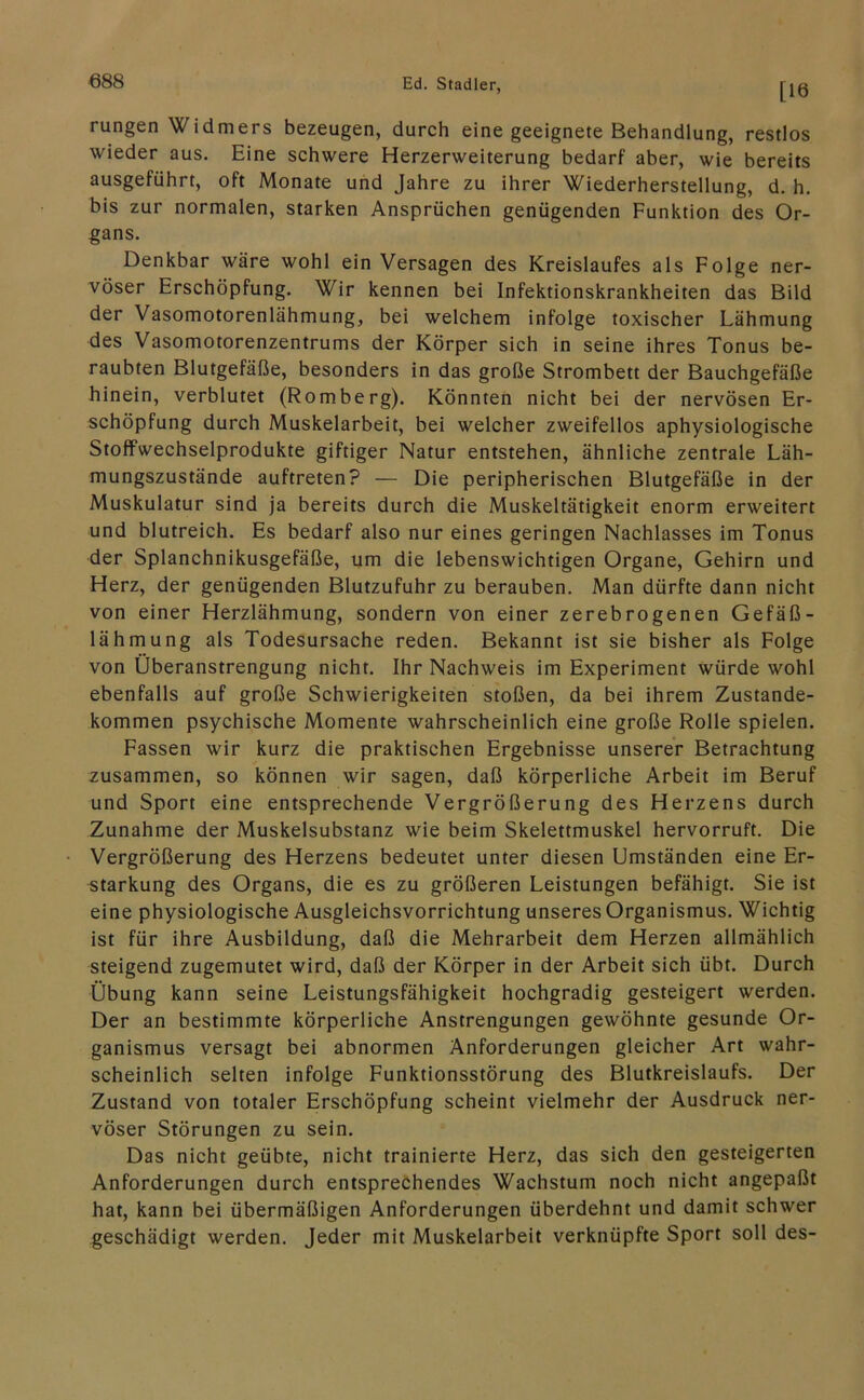 Ed. Stadler, j'jß rungen Widmers bezeugen, durch eine geeignete Behandlung, restlos wieder aus. Eine schwere Herzerweiterung bedarf aber, wie bereits ausgeführt, oft Monate und Jahre zu ihrer Wiederherstellung, d. h. bis zur normalen, starken Ansprüchen genügenden Funktion des Or- gans. Denkbar wäre wohl ein Versagen des Kreislaufes als Folge ner- vöser Erschöpfung. Wir kennen bei Infektionskrankheiten das Bild der Vasomotorenlähmung, bei welchem infolge toxischer Lähmung des Vasomotorenzentrums der Körper sich in seine ihres Tonus be- raubten Blutgefäße, besonders in das große Strombett der Bauchgefäße hinein, verblutet (Romberg). Könnten nicht bei der nervösen Er- schöpfung durch Muskelarbeit, bei welcher zweifellos aphysiologische Stoffwechselprodukte giftiger Natur entstehen, ähnliche zentrale Läh- mungszustände auftreten? — Die peripherischen Blutgefäße in der Muskulatur sind ja bereits durch die Muskeltätigkeit enorm erweitert und blutreich. Es bedarf also nur eines geringen Nachlasses im Tonus der Splanchnikusgefäße, um die lebenswichtigen Organe, Gehirn und Herz, der genügenden Blutzufuhr zu berauben. Man dürfte dann nicht von einer Herzlähmung, sondern von einer zerebrogenen Gefäß- lähmung als Todesursache reden. Bekannt ist sie bisher als Folge von Überanstrengung nicht. Ihr Nachweis im Experiment würde wohl ebenfalls auf große Schwierigkeiten stoßen, da bei ihrem Zustande- kommen psychische Momente wahrscheinlich eine große Rolle spielen. Fassen wir kurz die praktischen Ergebnisse unserer Betrachtung zusammen, so können wir sagen, daß körperliche Arbeit im Beruf und Sport eine entsprechende Vergrößerung des Herzens durch Zunahme der Muskelsubstanz wie beim Skelettmuskel hervorruft. Die Vergrößerung des Herzens bedeutet unter diesen Umständen eine Er- starkung des Organs, die es zu größeren Leistungen befähigt. Sie ist eine physiologische Ausgleichsvorrichtung unseres Organismus. Wichtig ist für ihre Ausbildung, daß die Mehrarbeit dem Herzen allmählich steigend zugemutet wird, daß der Körper in der Arbeit sich übt. Durch Übung kann seine Leistungsfähigkeit hochgradig gesteigert werden. Der an bestimmte körperliche Anstrengungen gewöhnte gesunde Or- ganismus versagt bei abnormen Anforderungen gleicher Art wahr- scheinlich selten infolge Funktionsstörung des Blutkreislaufs. Der Zustand von totaler Erschöpfung scheint vielmehr der Ausdruck ner- vöser Störungen zu sein. Das nicht geübte, nicht trainierte Herz, das sich den gesteigerten Anforderungen durch entsprechendes Wachstum noch nicht angepaßt hat, kann bei übermäßigen Anforderungen überdehnt und damit schwer geschädigt werden. Jeder mit Muskelarbeit verknüpfte Sport soll des-