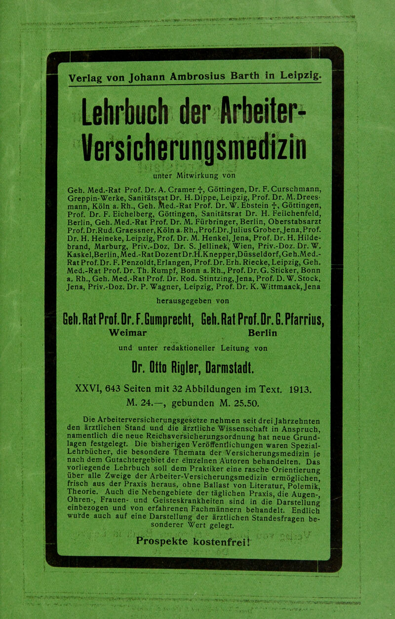 Verlag von Johann Ambrosius Barth in Leipzig. unter Mitwirkung von Geh. Med.-Rat Prof. Dr. A. Gramer f, Göttingen, Dr. F. Curschmann, Greppin-Werke, Sanitätsrat Dr. H.Dippe, Leipzig, Prof. Dr. M. Drees- mann, Köln a. Rh., Geh. Med.-Rat Prof. Dr. W. Ebstein f, Göttingen, Prof. Dr. F. Eichelberg, Göttingen, Sanitätsrat Dr. H. Feilchenfeld, Berlin, Geh. Med.-Rat Prof. Dr. M. Fürbringer, Berlin, Oberstabsarzt Prof. Dr.Rud.Graessner, Köln a. Rh., Prof.Dr.Julius Grober, Jena, Prof. Dr. H. Heineke, Leipzig, Prof. Dr. M. Henkel, Jena, Prof. Dr. H. Hilde- brand, Marburg, Priv.-Doz, Dr. S. Jellineki Wien, Priv.-Doz. Dr. W. Kaskel,Berlin, Med.-Rat Dozent Dr.H.Knepper,Düsseldorf,Geh.Med.- RatProf.Dr. F.Penzoldt,Erlangen, Prof.Dr.Erh. Riecke, Leipzig, Geh. Med.-Rat Prof. Dr. Th. Rumpf, Bonn a. Rh., Prof. Dr. G. Sticker, Bonn a. Rh., Geh. Med.-Rat Prof. Dr. Rod. Stintzing, Jena, Prof. D. W. Stock, Jena, Priv.-Doz. Dr. P. Wagner, Leipzig, Prof. Dr. K. Wittmaack,Jena herausgegeben von Gcli.RatProf.Dr.F.Gumprecht, Geh.RatProf.Dr.G.Pfarrius, Weimar Berlin und unter redaktioneller Leitung von Dr. Otto Rigler, Darmstadt. XXVI, 643 Seiten mit 32 Abbildungen im Text. 1913. M. 24.—, gebunden M. 25.50. Die Arbeiterversicherungsgesetze nehmen seit drei Jahrzehnten den ärztlichen Stand und die ärztliche Wissenschaft in Anspruch, namentlich die neue Reidhsversicherungsordnung hat neue Grund- lagen festgelegt. Die bisherigen Veröffentlichungen waren Spezial- Lehrbücher, die besondere Theniiata der Versicherungsmedizin je nach dem Gutachtergebiet der einzelnen Autoren behandelten. Das vorliegende Lehrbuch soll dem Praktiker eine rasche Orientierung über alle Zweige der Arbeiter-Versicherungsmedizin ermöglichen frisch aus der Praxis heraus, ohne Ballast von Literatur, Polemik’ Theorie. Auch die Nebengebiete der täglichen Praxis, die Augen-, Ohren-, Frauen- und Geisteskrankheiten sind in die Darstellung einbezogen und von erfahrenen Fachmännern behandelt. Endlich wufde auch auf eine Darstellung der ärztlichen Standesfragen be- sonderer Wert gelegt. 'I ' ■ ' • . , ' Prospekte kostenfrei!