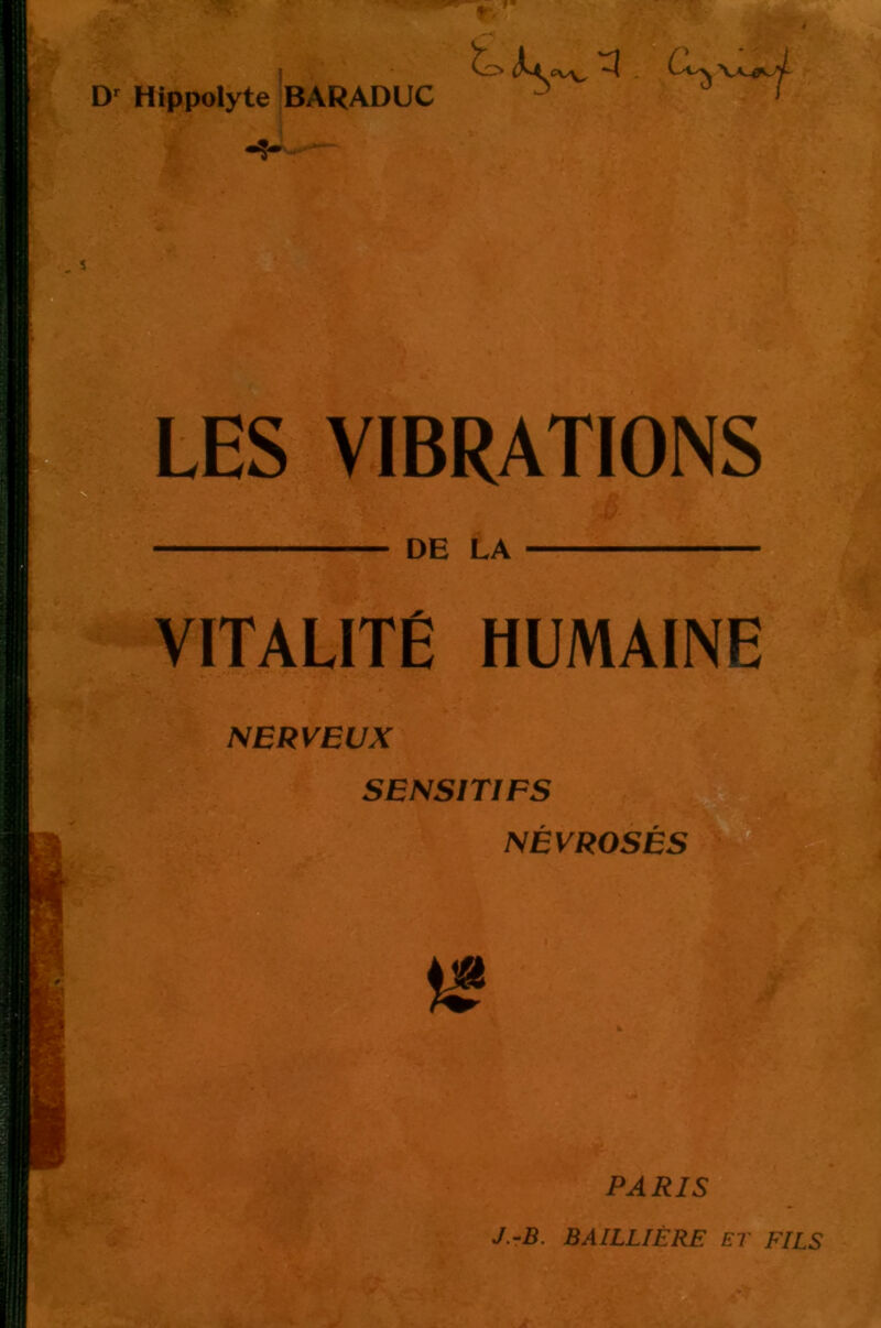 Hippolyte BARADUC C ^ >■! LES VIBRATIONS DE LA VITALITÉ HUMAINE NERVEUX SENSITIFS 2T NÉVROSÉS -a- PARIS J.rB. BAILLIÈRE ET FILS