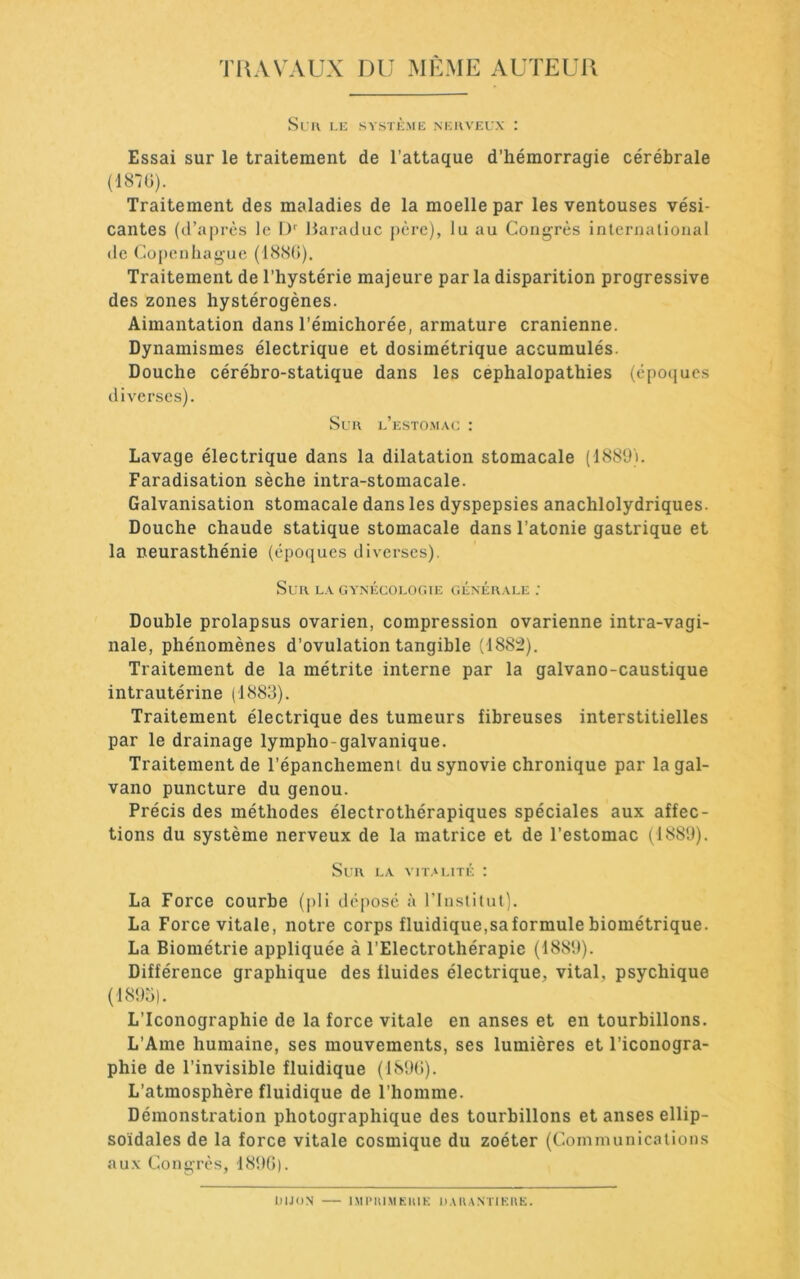 Tl^AVAUX DU MÊME AUTEUll Sril I.K SV.STI'ME NKUVEL'X : Essai sur le traitement de l’attaque d’hémorragie cérébrale (187Ü). Traitement des maladies de la moelle par les ventouses vési- cantes (d’après le Haraduc père), lu au Congrès inlernalioiial de (Copenhague (188(J). Traitement de l’hystérie majeure par la disparition progressive des zones hystérogènes. Aimantation dans l’émichorée, armature crânienne. Dynamismes électrique et dosimétrique accumulés. Douche cérébro-statique dans les cephalopathies (épocjucs diverses). Sun e’esto.m.\c : Lavage électrique dans la dilatation stomacale (1889i. Faradisation sèche intra-stomacale. Galvanisation stomacale dans les dyspepsies anachlolydriques. Douche chaude statique stomacale dans l’atonie gastrique et la neurasthénie (èpocjues diverses). Sur l.v gynécologie génér.\le ; Double prolapsus ovarien, compression ovarienne intra-vagi- nale, phénomènes d’ovulation tangible (1885). Traitement de la métrite interne par la galvano-caustique intrautérine (1883). Traitement électrique des tumeurs fibreuses interstitielles par le drainage lympho-galvanique. Traitement de l’épanchemeni du synovie chronique par lagal- vano puncture du genou. Précis des méthodes électrothérapiques spéciales aux affec- tions du système nerveux de la matrice et de l’estomac (1889). Sur la vit.m,ité : La Force courbe (jili déposé à l’Instilut). La Force vitale, notre corps fluidique,sa formule biométrique. La Biométrie appliquée à l’Electrothérapic (1889). Différence graphique des fluides électrique, vital, psychique (1895). L’Iconographie de la force vitale en anses et en tourbillons. L’Ame humaine, ses mouvements, ses lumières et l’iconogra- phie de l’invisible fluidique (189(i). L’atmosphère fluidique de l’homme. Démonstration photographique des tourbillons et anses ellip- soïdales de la force vitale cosmique du zoéter (Communicaiions au.Y Congrès, 189(5). DIJON IMI* K1M E lU K D Il N TIE U E.