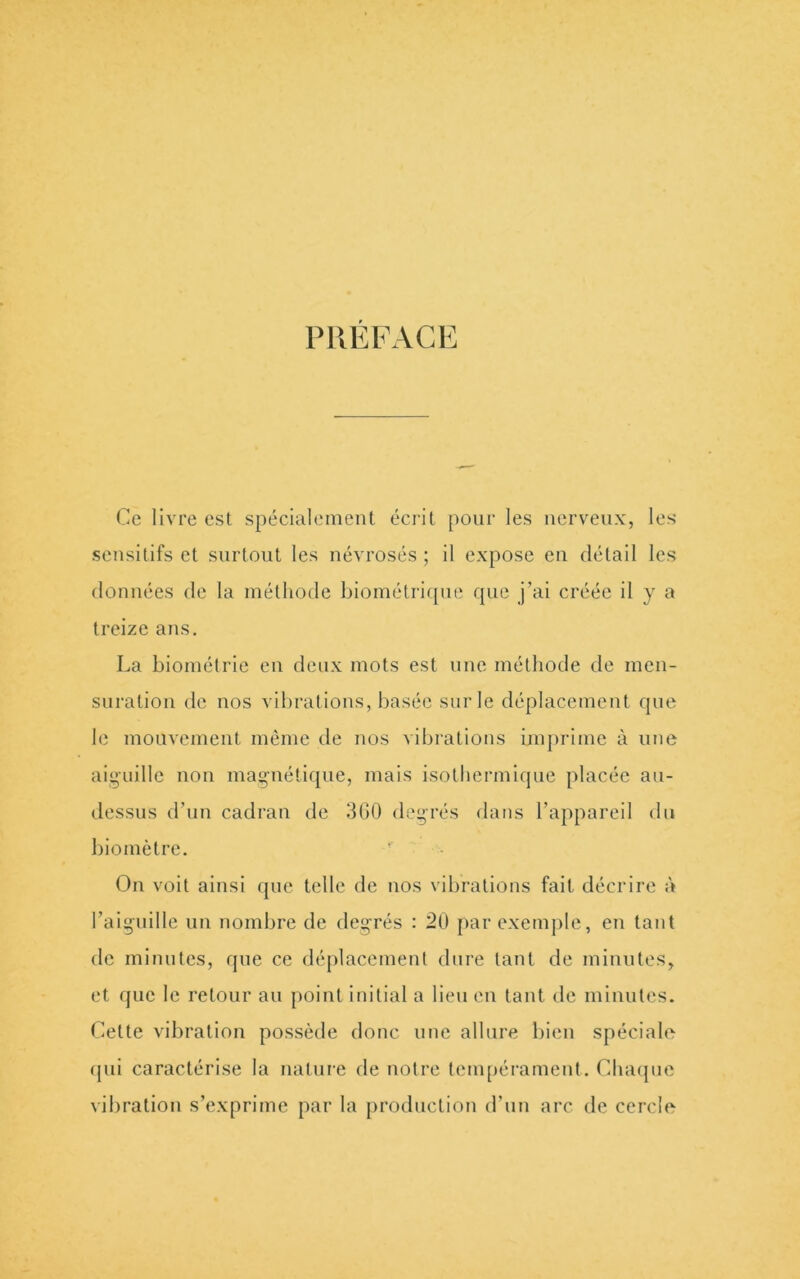 PRÉFACE Ce livre est spécialement écrit pour les nerveux, les sensitifs et surtout les névrosés ; il expose en détail les données de la méthode biométriqiie que j’ai créée il y a treize ans, La biométrie en deux mots est une méthode de men- suration de nos vibrations, basée sur le déplacement que le mouvement même de nos vibrations imprime à une aiguille non magnétique, mais isothermique placée au- dessus d’un cadran de 300 degrés dans l’appareil du biomètre. ' On voit ainsi que telle de nos vibrations fait décrire à l’aiguille un nombre de degrés : 20 j>ar exemple, en tant de minutes, que ce déplacement dure tant de minutes, et que le retour au point initial a lieu eu tant de minutes. Cette vibration possède donc une allure bien spéciale (pii caractérise la nature de notre tenqiérarnenl. Cluupie vibration s’exprime par la jiroduction d’un arc de cercle