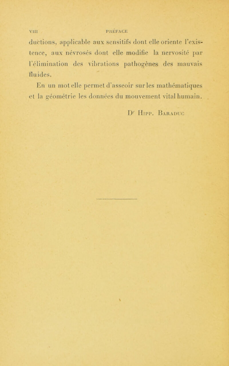 <hi('lioiis, applicahle aux seiisillFs dont elle orienle l’exis- teiice, aux névrosés dont elle modifie la nervosité par l’élimination des vibrations palhoi^ènes des mauvais Iluides. Eu un mot elle permet d’asseoir sur les mathématiques et la î’-éoinélrie les données du mouvement vital humain. !)'■ Hii*i>. Bahaduc \