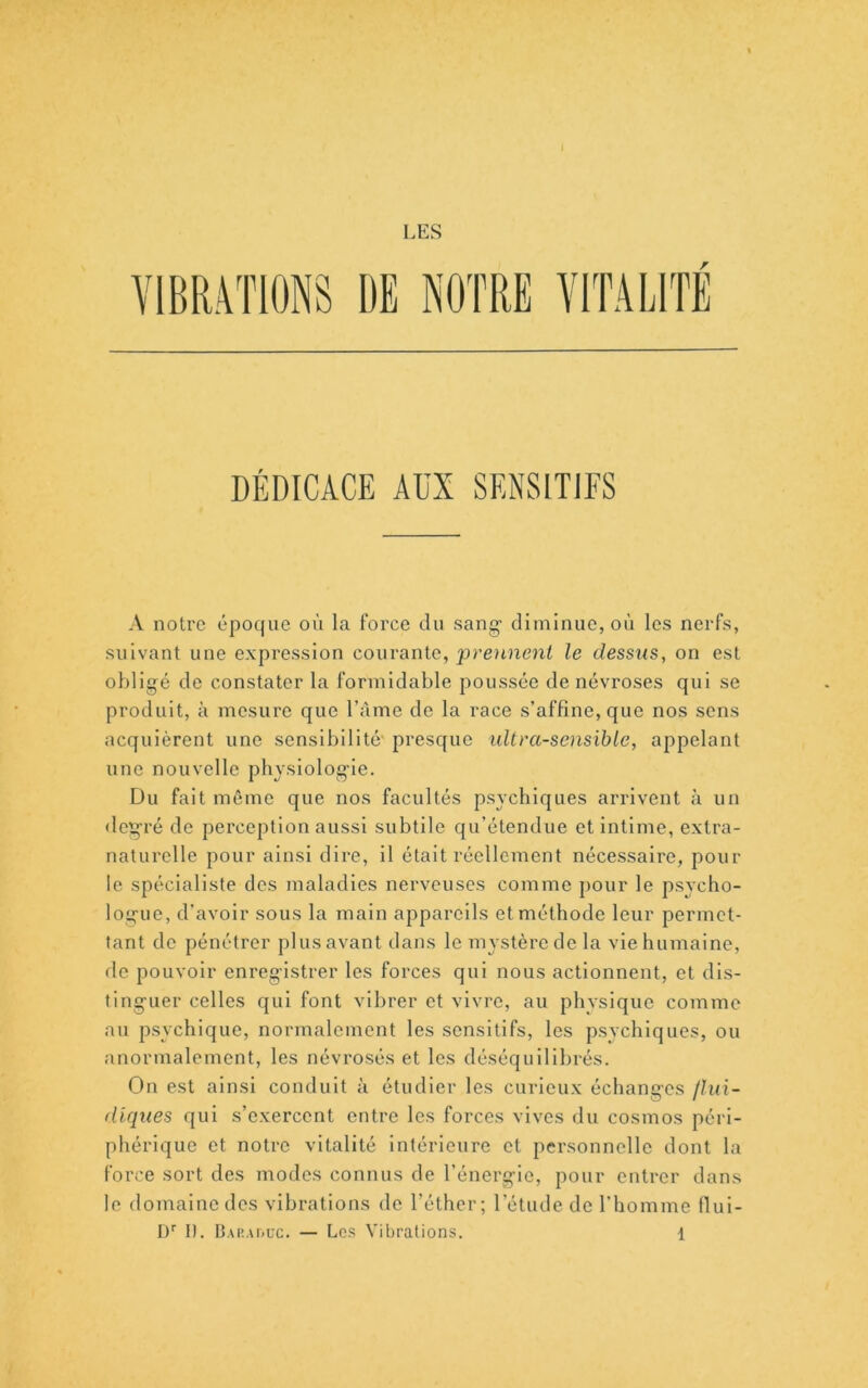 LES r DÉDICACE AUX SENSITIFS A notre époque où la force du sang- diminue, où les nerfs, suivant une expression courante, prennent le dessus, on est oldigé de constater la formidable poussée de névroses qui se produit, à mesure que l’àme de la race s’affine, que nos sens acquièrent une sensibilité' presque ultrasensible, appelant une nouvelle physiologie. Du fait même que nos facultés psychiques arrivent à un degré de perception aussi subtile qu’étendue et intime, extra- naturelle pour ainsi dire, il était réellement nécessaire, pour le spécialiste des maladies nerveuses comme j)our le psycho- logue, d’avoir sous la main appareils et méthode leur permet- tant de pénétrer })lus avant dans le mystère de la vie humaine, de pouvoir enregistrer les forces qui nous actionnent, et dis- tinguer celles qui font vibrer et vivre, au physique comme au psychique, normalement les sensitifs, les psychiques, ou anormalement, les névrosés et les déséquilibrés. On est ainsi conduit à étudier les curieux échanges flui- diques qui s’exercent entre les forces vives du cosmos péri- phérique et notre vitalité intérieure et personnelle dont la force sort des juodes connus de l’énergie, pour entrer dans le domaine des vibrations de l’éther; l’étude de l’homme fiui-