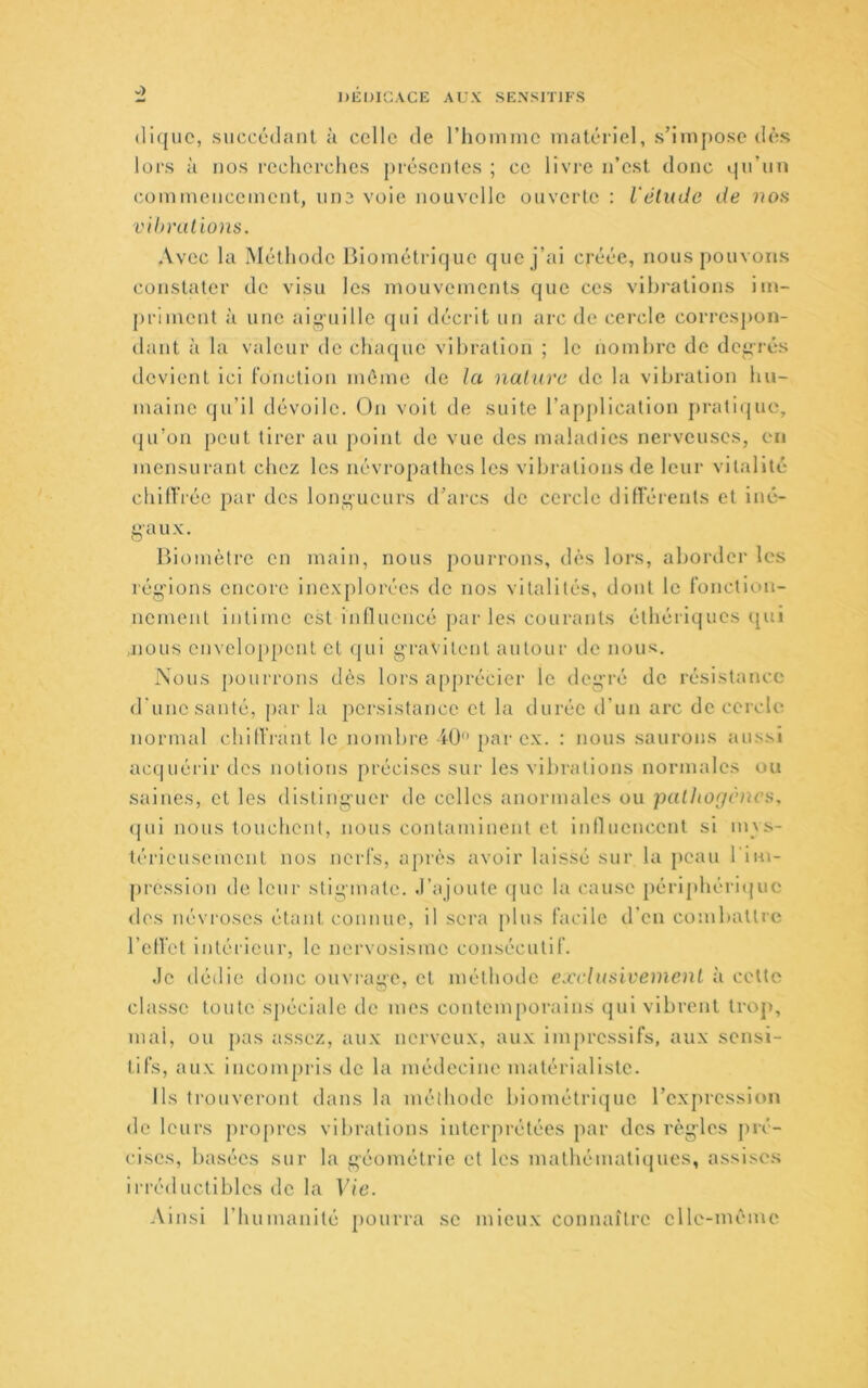 tliquc, succédant à celle de l’hoinme matériel, s’impose dès lors à nos recherches présentes ; ce livre n’est donc qu’un commencement, une voie nouvelle ouverte : l'étude de nos vihnilions. Avec la Méthode Biométrique que j’ai créée, nous pouvons constater de visu les mouvements que ces vibrations im- priment à une aiguille qui décrit un arc de cercle correspon- ilant à la valeur de chaque vibration ; le nombre de def*rés devient ici l'onction môme de la nature de la vibration hu- maine qu’il dévoile, ün voit de suite l’application j)rati(juc, (|u’on peut tirer au point de vue des maladies nerveuses, en mensurant chez les névropathes les vibrations de leur vitalité chilVrée par des longueurs d’arcs de cercle diflérents et iné- 8'aux. Biomètre en main, nous pourrons, dès lors, almrdcr les réi^>'Ions encore ine.xplorées de nos vitalités, dont le l'onction- noment intime est influencé jjar les courants éthéiiques qui jious enveloppent et qui gravitent autour tle nous;. Nous j)ourrons dès lors apprécier le deg’ré de résistance d'une santé, ])ar la persistance et la durée d’un arc de cercle normal chilt'rant le nombre iü*' par e.x. : nous saurons aussi ac(|uérir des notions précises sur les vibrations normales ou saines, et les disting-uer de celles anormales ou pathogènes, (jui nous touchent, nous contaminent et inlluencent si mvs- térieusement nos nerfs, après avoir laissé sur la peau l'in\- pression de leur stiginate. .rajoute (|uc la cause périphéricjuc dos névroses étant connue, il sera plus facile d'en combattre l’elVet intérieur, le nervosisme consécutif. Je dédie donc ouvrage, et méthoile exclusivement à cotte classe toute spéciale de mes contemporains qui vibrent trop, mai, ou pas assez, au.x nerveux, au.x ini[)ressifs, aux sensi- tifs, aux incompris de la médecine matérialiste. Ils trouveront dans la méthode biométrique l’expression de leurs propres vibrations interprétées par des règ’lcs jiré- cises, basées sur la géométrie et les mathématicjues, assisc.s in’éductibles do la Vie. Ainsi l’humanité pourra se mieux connaître elle-même