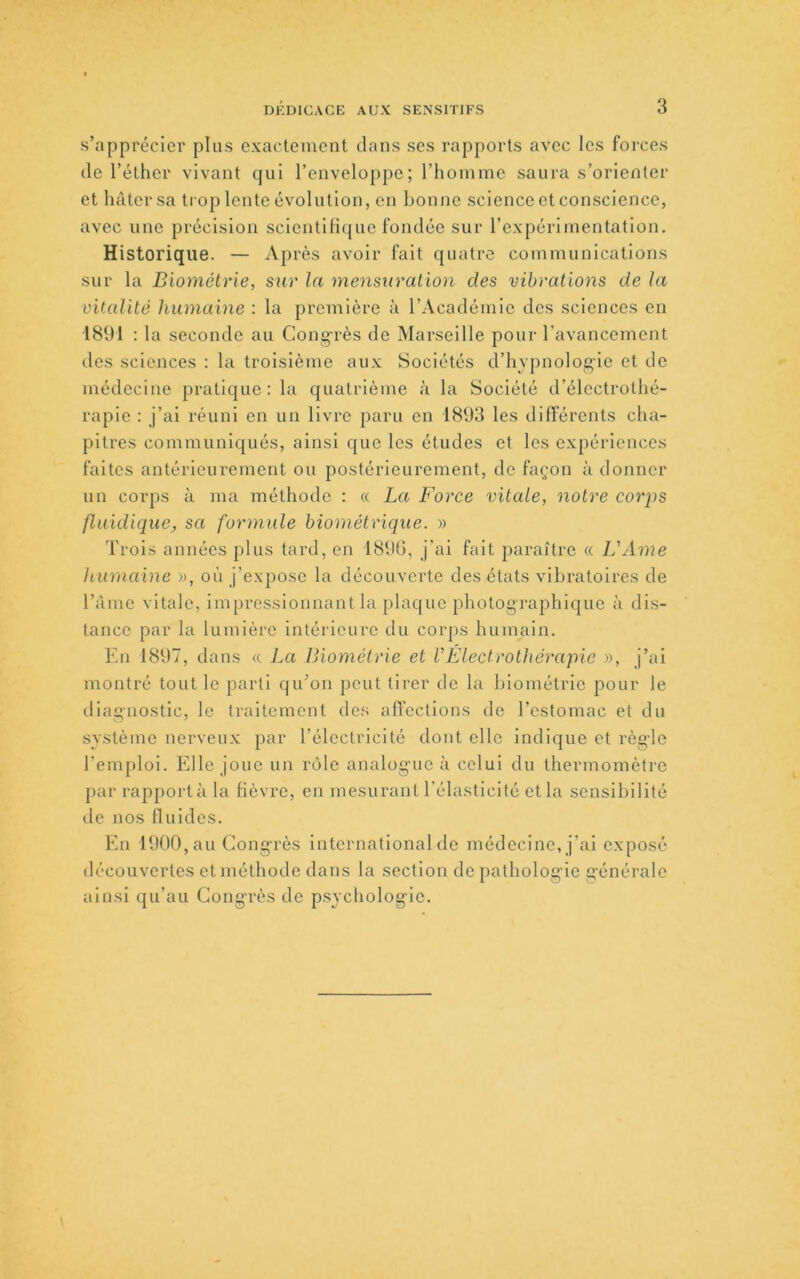 s’apprécier plus exactement dans ses rapports avec les forces de l’éther vivant qui l’enveloppe; l’homme saura s’orienter et hâter sa trop lente évolution, en bonne science et conscience, avec une précision scientifique fondée sur l’expérimentation. Historique. — Après avoir fait quatre communications sur la Biométrie, sur la mensuration des vibrations de la vitalité humaine : la première à l’Académie des sciences en 1891 : la seconde au Cong-rès de Marseille pour l’avancement des sciences : la troisième aux Sociétés d’hypnolog'ie et de médecine pratique: la quatrième à la Société d’électrothé- rapie : j’ai réuni en un livre paru en 1893 les différents cha- pitres communiqués, ainsi que les études et les expériences faites antérieurement ou postérieurement, de façon à donner un corps à ma méthode : « La Force vitale, notre corps fluidique, sa formule biométrique. » Trois années plus tard, en 1896, j’ai fait paraître « L'Ame humaine w, où j’expose la découverte des états vibratoires de l’àme vitale, impressionnant la plaque photographique à dis- tance par la lumière intérieure du corps humain. En 1897, dans « La Biométrie et l'Electrothérapic », j’ai montré tout le parti qu’on peut tirer de la biométrie pour le iliaguostic, le traitement des affections de l’estomac et du système nerveux par l’électricité dont elle indique et règ’lc l’emploi. Elle joue un rôle analogue à celui du thermomètre par rapporta la fièvre, en mesurant l’élasticité et la sensibilité lie nos fluides. En 1900, au Congrès international de médecine, j’ai exposé découvertes et méthode dans la section de pathologie générale ainsi qu’au Congrès de psycliologle.