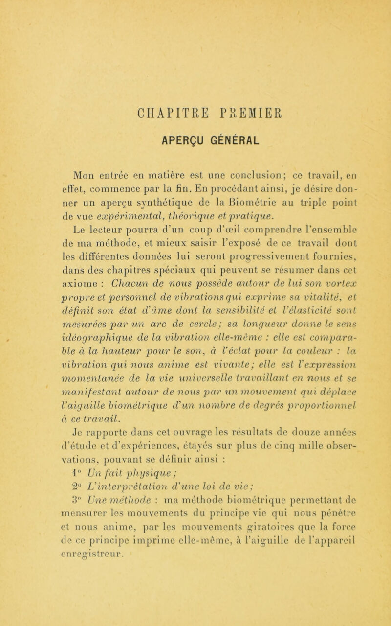 CHAPITRE PREMIER APERÇU GÉNÉRAL Mon entrée en matière est une conclusion; ce travail, en effet, commence par la fin. En j)rocédant ainsi, je désire don- ner un aperçu synthétique de la Biométrie au triple point de vue expérimental, théorique et pratique. Le lecteur pourra d’un coup d’œil comprendre l’ensemble de ma méthode, et mieux saisir l’exposé de ce travail dont les différentes données lui seront prog-ressivement fournies, dans des chapitres spéciaux qui peuvent se résumer dans cet axiome : Chacun de nous possède autour de lui son vortex propre et personnel de vibrations qui exprime sa vitalité, et définit son état d'âme dont la sensibilité et l'élasticité sont mesurées par un arc de cercle ; sa longueur donne le sens idéographique de la vibration elle-même : elle est compara- ble Cl la hauteur pour le son, à l'éclat pour la couleur : la vibration ([ui nous anime est vivante; elle est Vexpression momentanée de la vie universelle travaillant en nous et se manifestant autour de nous par un mouvement qui déplace l'aiguille biométrique d'un nombre de degrés proportionnel Il ce travail. Je rapporte dans cet ouvrag'e les résultats de douze années d’étude et d’expériences, étayés sur plus de cinq mille obser- vations, pouvant se définir ainsi : 1 Un fait physique ; 2*^ L'interprétalion d'une loi de vie; h Une méthode : ma méthode Ijiométrique permettant de mensurcr les mouvements du principe vie qui nous pénètre et nous anime, par les mouvements g-iratoires que la force de ce principe imprime elle-même, à l’aig’uille de l’appareil enregistreur.