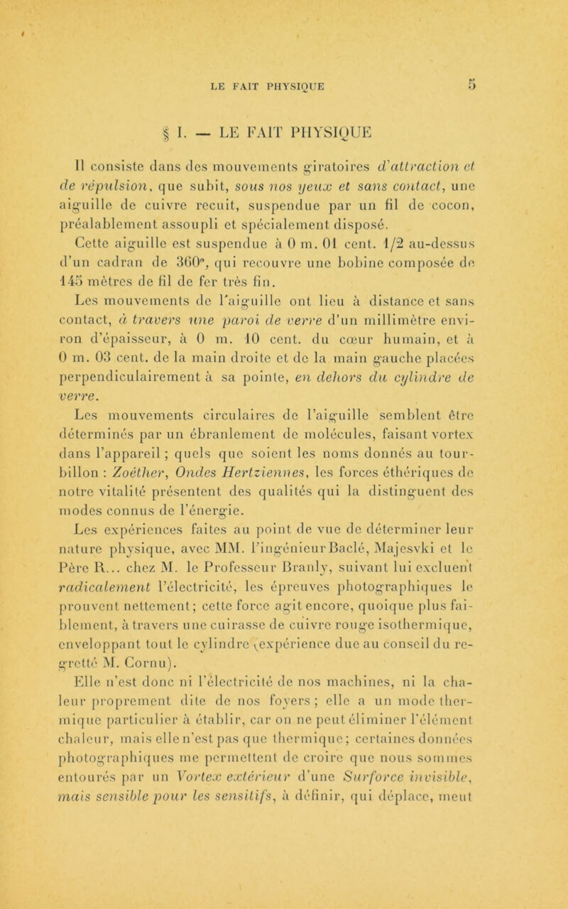 t LE FAIT PHYSIQUE 5 I I. — LE FAIT PHYSIQUE Il consiste dans des moiiveincnts giratoires d'atlvaction et de répulsion, que subit, sous nos yeux et sans contact, une aiguille de cuivre recuit, suspendue par un fil de cocon, préalablement assoupli et spécialement disposé. Cotte aiguille est suspendue à 0 m. 01 cent. 1/2 au-dessus d’un cadran de 300, qui recouvre une bobine composée de 145 mètres de fil de fer très fin. Les mouvements do Faigiiille ont lieu à distance et sans contact, à travers une paroi de verre d’un millimètre envi- ron d’épaisseur, à 0 m. 10 cent, du cœur humain, et à 0 m. 03 cent, de la main droite et do la main gauche placées perpendiculairement à sa pointe, en dehors du cylindre de verre. Les mouvements circulaires de l’aiguille semblent être déterminés par un ébranlement do molécules, faisant vorte.x dans l’appareil ; quels que soient les noms donnés au tour- billon : Zoéther, Ondes Hertziennes, les forces éthériques do notre vitalité présentent des qualités qui la distinguent des modes connus de l’énergie. Les expériences faites au point de vue de déterminer leur nature physique, avec MM. Tingénieur Bâclé, IMajesvki et le Père R... chez M. le Professeur Branly, suivant lui excluent radicalement l’électricité, les épreuves photographiques le prouvent nettement; cette force agit encore, quoique plus fai- blement, à travers une cuirasse de cuivre rouge isotbermique, enveloppant tout le cylindre v^expérience due au conseil du re- gretté M. Cornu). Elle n’est donc ni l'électricité de nos machines, ni la cha- leur proprement dite do nos foyers; elle a un mode ther- mique particulier à établir, car on ne peut éliminer l'élément chaleur, mais elle n’est pas que thermique; certaines données photographiques me permettent de croire que nous sommes entourés par un Vorlex extérieur d'une Surforce vivisiblc, mais sensible pour les sensitifs, à définir, qui déplace, meut