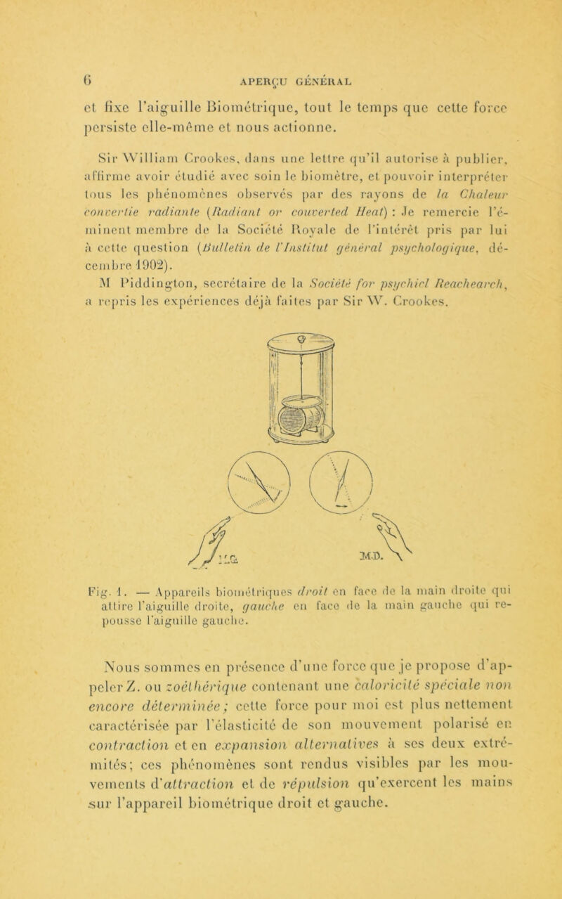 () et fixe raiguille Biométrique, tout le temps que cette force persiste elle-même et nous actionne. Sir William Crookos, dans une lettre (ju’il autorise à publier, al'Hriiie avoir éliulié avec soin le biomètre, et pouvoir interpréter tous les phénomènes observés par des rayons de la Chaleur co)n:erlie radiante [Radiant or couverted Ileat) : .le remercie ré- minent membre de la Société Royale de l’intérêt pris par lui à cette (juestion [Bulletin de l'Institut général psijchologigue, dé- cembre 1902). M Riddington, secrétaire de la Société for psychicl Reacliearcli, a repris les expériences déjà faites par Sir W. Crookes. Rig. 1. — Appareils hiométriqnes droit en face de la main droite qui attire l’aiguille droite, gauche en face île la main ganebe qui re- pousse l'aiguille gauche. Nous sommes en présence d’une lorcc que je propose d ap- peler/. ou zoôlhévique contenant une caloricité spéciale non encore déterminée ; cette force pour moi est plus nettement caractérisée par l’élasticité de son mouvement polarisé en contraction et en expansion alteoiatives à ses deux extré- mités; ces phénomènes sont rendus visibles par les mou- vements d'attraction et de répidsion qu’exercent les mains sur l’appareil biométrique droit et g'auebe.