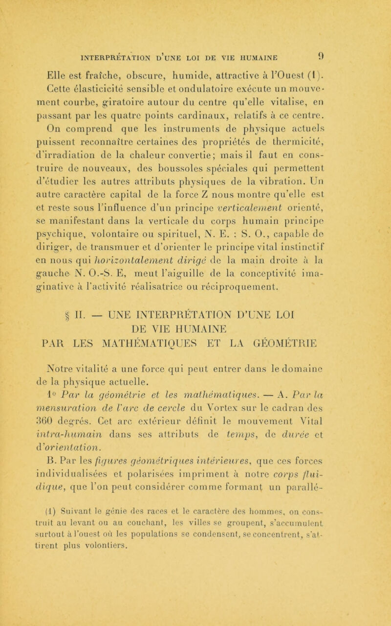 INTERPRÉTATION d’uNE LOI DE VIE HUMAINE 0 Elle est fraîche, obscure, humide, attractive à TOuest (I). Cette élasticicitê sensible et ondulatoire exécute un mouve- ment courbe, gi'iratoire autour du centre qu’elle vitalise, en passant par les quatre points cardinaux, relatifs à ce centre. On comprend que les instruments de physique actuels puissent reconnaître certaines des propriétés do thermicité, d’irradiation de la chaleur convertie ; mais il faut en cons- truire de nouveaux, des boussoles spéciales qui permettent d’étudier les autres attributs physiques de la vibration. Un autre caractère capital de la force Z nous montre qu’elle est et reste sous rinfluence d’un principe verlicaleuient orienté, se manifestant dans la verticale du corps humain principe psychique, volontaire ou spirituel, N. E. : S. O., capable de dlrig-er, do transmuer et d’orienter le principe vital instinctif en nous qui horizontalement dirigé do la main droite à la g-auche N. O.-S. E, meut l’aiguille de la concoptlvité ima- ginative à l’activité réalisatrice ou réciproquement. ^ II. _ UNE INTERPRÉTATION D’UNE LOI DE VIE HUMAINE PAR LES xMATHÉMATIOUES ET LA GÉOMÉTRIE Notre vitalité a une force qui peut entrer dans le domaine de la physique actuelle. 1» Par la géométrie et les mathématiques. — A. Par la mensuration de l'arc de cercle du Vortex sur le cadran des d()0 degrés. Cet arc extérieur définit le mouvement Vital inlra-huma'in dans ses attributs de temps, de durée et d'orientation. R. Par les figures géométriques intérieures, que ces forces individualisées et polarisées impriment à notre corps flui- dique, que l’on peut considérer comme formant un parallé- (1) Suivant le génie ries races et le caractère des iionimes. on cons- truit au levant ou au couchant, les villes se groupent, s’accumulent surtout à l’ouest où les populations se condensent, se concentrent, s'at- tirent plus volontiers.