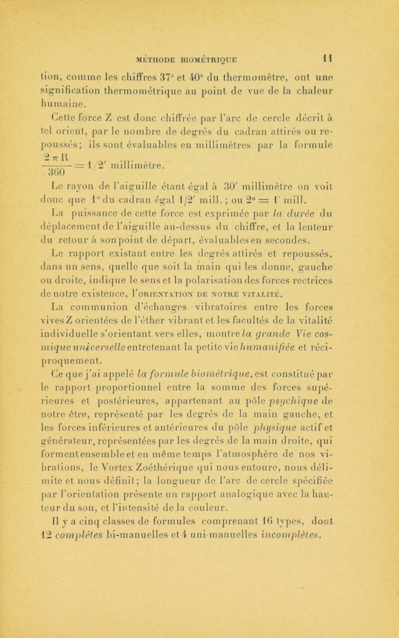 MÉTHODE BIOMÉTRIQUE H tion, coumie les chiffres 37“ et 40 du thermomètre, ont une siijnificatlon thermométrique au point de vue de la chaleur humaine. Cette Force Z est donc chiffrée par l’arc de cercle décrit à tel orient, par le nombre de deq'rés du cadran attirés ou re- poussés; ils sont évaluahles en millimètres par la formule - TT R —= l îî.' millimètre. o()0 Le rayon de raig’uille étant éq’al à 30' millimètre on voit donc que l“du cadran ég-al 1/2' mill. ; ou 2“ = l' mill. La puissance de cette force est exprimée par la durée dn déplacement de l’aig-uille au-dessus du chiff’re, et la lenteur du retour à son point de départ, évaluahles en secondes. Le rapport existant entre les deg'rés attirés et repoussés, dans un sens, quelle que soit la main qui les donne, g’auche ou droite, indique le sens et la polarisation des forces rectrices de notre existence, I’orientatiox de notre vitalité. La communion d’échang'es vibratoires entre les forces vives Z orientées de l’éther vibrant et les facultés de la vitalité individuelle s’orientant vers elles, montre/a grande Vie cos- mique universelle eiitvclenaiU la petite vieet réci- jiroquement. Ce que j’ai appelé la formule hiométrique, csl constitué par le rapport proportionnel entre la somme des forces supé- rieures et postérieures, appartenant an pôle psgehique de notre être, représenté par les deg’rés de la main g-auche, et les forces inférieures et antérieures du pôle physique actif et g’énératcur, représentées par les deg’rés de la main droite, qui formentensemhleet en môme temps l’atmosphère de nos vi- hralions, le Vortex Zoéthérique qui nous entoure, nous déli- mite et nous définit; la longueur de l’arc de cercle spécifiée par l’orientation présente un rapport analogique avec la hau- teur du son, et l’intensité de la couleur. Il J a cinq cla.sses de formules comprenant Ifi tyjics, dont 12 complètes hl-manuelles et 4 uni-manuelles incomplètes.