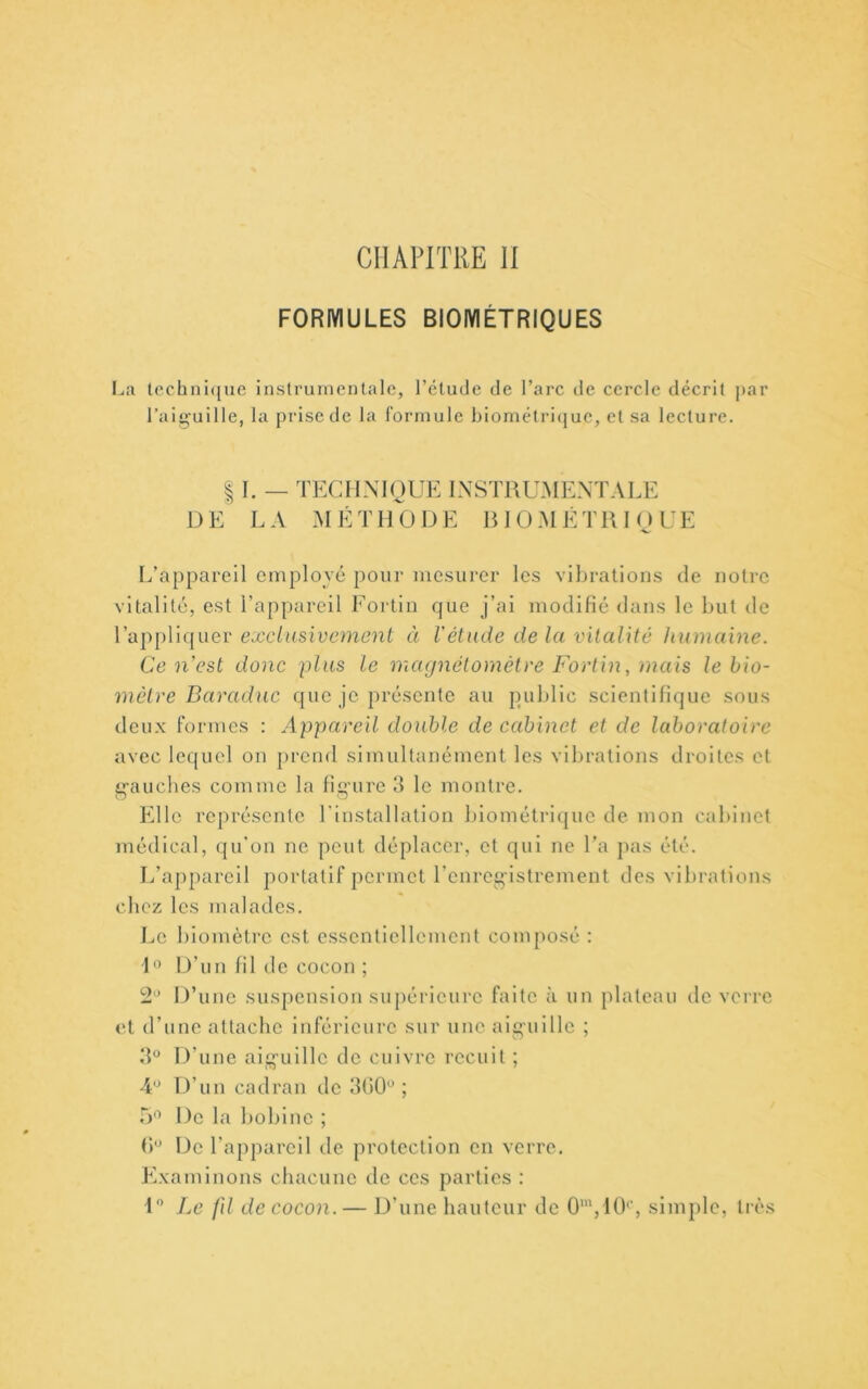 CHAPITRE II FORMULES BIOIYIÉTRIQUES techni([ue inslrurnentale, l’élude de l’arc de cercle décrit ])ar l’aiguille, la prise de la formule bioniétri(|ue, et sa lecture. 11. _ technique instrumentale DE LA MÉTHODE RIOM ETRIQUE L’appareil employé pour mesurer les vibrations de notre vitalité, est l’appareil Fortin que j’ai modifié dans le but de Vai~)[)\i([uev exclusivement à l'élude de la vitalité humaine. Ce n’est donc plus le magnétomètre Fortin, mais le bio- mètre Baraduc que je présente au public scientifique sous deux formes : Appareil double de cabinet et de laboratoire avec lequel on prend simultanément les vibrations droites et g'auches comme la fig'ure 3 le montre. Elle représente l’installation Inométriquc de mon cabinet médical, qu'on ne peut déplacer, et qui ne l’a pas été. I/appareil portatif permet Tenreg’istrement des vibrations chez les malades. Le biomètre est essentiellement composé ; L’ D’un fil de cocon ; 2'* D’une suspension suj>érieure faite à un plateau de verre et d’une attache inférieure sur une aiguille ; 3“ D’une aig’uillc de cuivre recuit; -U D’un cadran de dtiO*^ ; 5'^ De la bobine ; (>’ De l’appareil de protection en verre. Examinons chacune de ces parties : 1” Le fd de cocon.— D’une hauteur de 0',10’', simple, très