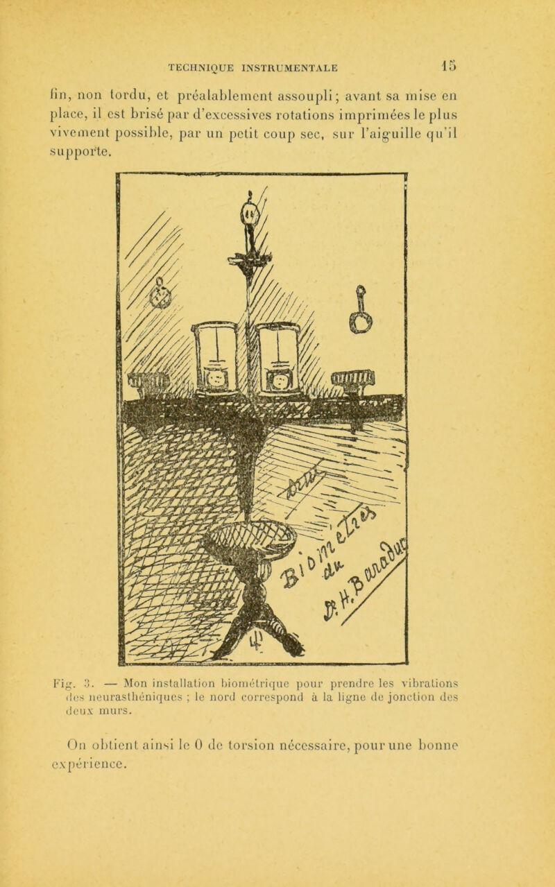 lin, non tordu, et préalablement assoupli; avant sa mise en place, il est brisé par d’excessives rotations imprimées le plus vivement possible, par un petit coup sec, sur l’aiguille qu’il supporte. Fig. 3. — Mon installation l>ioniélriqnc pour prendre les vibrations des neurasthéniques ; le nord correspond à la ligne de jonction des deu.v murs. On obtient ainsi le 0 de torsion nécessaire, pour une bonne expérience.