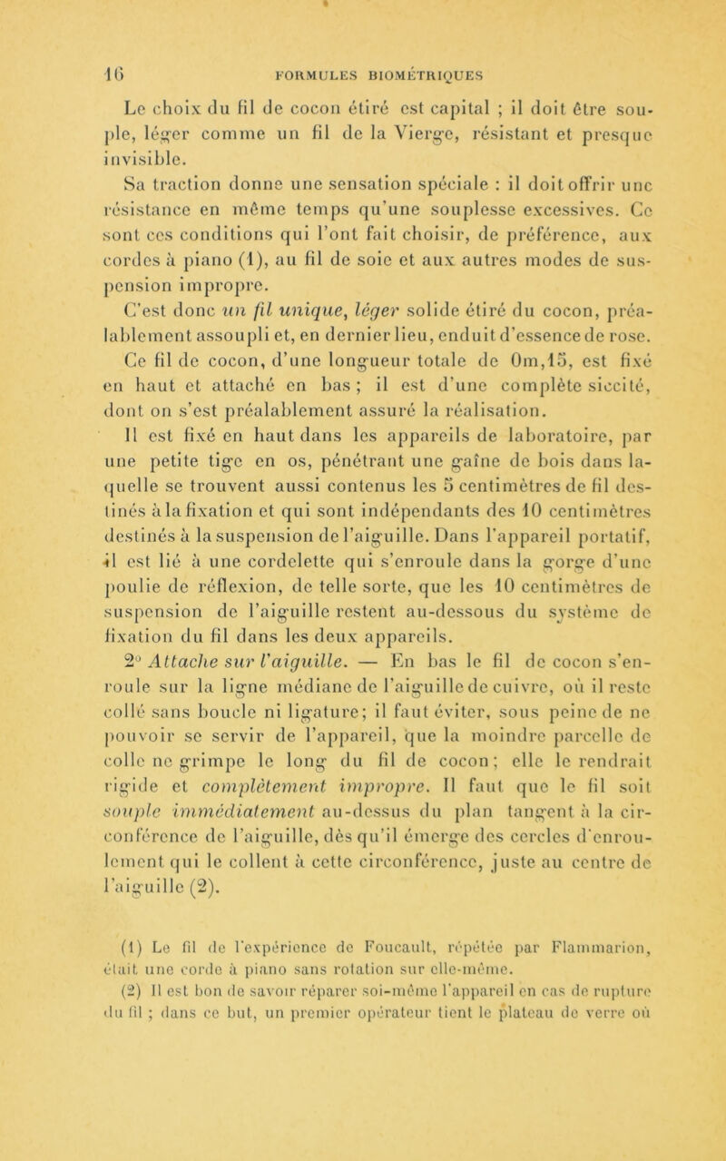 IG Le choix du fil de cocon étiré est capital ; il doit être sou* pie, léi^er comme un fil de la Vierg-e, résistant et presque invisible. Sa traction donne une sensation spéciale : il doit offrir une résistance en même temps qu’une souplesse excessives. Ce sont ces conditions qui l’ont fait choisir, de préférence, aux cordes à piano (1), au fil de soie et aux autres modes de sus- pension impropre. C'est donc un fil unique, léger solide étiré du cocon, préa- lablement assoupli et, en dernier lieu, enduit d’essence de rose. Ce fil de cocon, d’une long-ueur totale de 0m,15, est fixé en haut et attaché en bas; il est d’une complète siccité, dont on s’est préalablement assuré la réalisation. 11 est fixé en haut dans les appareils de laboratoire, par une petite tig’e en os, pénétrant une g'aîne de bois dans la- (juelle se trouvent aussi contenus les 5 centimètres de fil des- tinés àlafîxation et qui sont indépendants des 10 centimètres destinés à la suspension de l’aig'uille. Dans l’appareil portatif, ■il est lié à une cordelette qui s’enroule dans la g’org-e d’une ])oulie de réflexion, do telle sorte, que les 10 centimètres de suspension de l’aig'uille restent au-dessous du système de fixation du fil dans les deux appareils. Attache sur l'aiguille. — En bas le fil de cocon s’en- roule sur la ligne médiane de l’aiguille de cuivre, où il reste collé sans boucle ni ligature; il faut éviter, sous peine de ne pouvoir se servir de l’appareil, que la moindre parcelle de colle no grimpe le long du fil de cocon; elle le rendrait rigide et complètement impropre. Il faut que le fil soit souple immédiatement au-dessus du plan tangent à la cir- conférence do l’aiguille, dès qu’il émerge des cercles d'enrou- lement qui le collent à cette circonférence, juste au centre de l’aiguille (2). (1) Le fil (le l'expérience de Foucault, ivpétée par Flaimnarion, était une corde à piano sans rolalion sur cllc-nièine. (2) 11 est bon de savoir réparer soi-iuéino l'appareil en cas de rupture du fil ; dans ce but, un premier opérateur tient le plateau do verre où