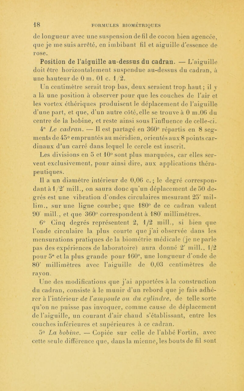 tic long-iieur avec une suspension Je 111 de cocon bien agencée, que je me suis arrêté, en Imbibant fil et alg'ullle d’essence de rose. Position de l’aiguille au-dessus du cadran. — L’algullle doit être horizontalement suspendue au-dessus du cadran, à une hauteur de 0 m. 01 c. 1 2. lui centimètre serait trop bas, deux seraient trop haut ; il v a là une position à observer pour que les couches de l’air et les vortex éthériques produisent le déplacement de l’aiguille d’une part, et que, d’un autre côté, elle se trouve à 0 m.OO du centre de la bobine, et reste ainsi sous rinduence de celle-ci. 4 Le cadran. — 11 est partag-é en 3G0“ répartis en 8 seg-- nicnts de 45° empruntés au méridien, orientés aux 8 points car- dinaux d’un carré dans lequel le cercle est inscrit. Les divisions en 5 et 10“ sont plus marquées, car elles ser- vent exclusivement, pour ainsi dire, aux applications théra- peutiques. 11 a un diamètre intérieur de 0,06 c. ; le degré correspon- dant à 1/2' mill., on saura donc qu’un déplacement de 50 de- grés est une vibration d’ondes circulaires mesurant 25' mil- lim., sur une ligne courbe; que 180“ de ce cadran valent 00' mllb, et que 360“ correspondent à 180' millimètres. 6“ Cinq degrés représentent 2, 1/2 mill., si bien que l’oncle circulaire la plus courte que j’ai observée dans les mensurations pratiques delà biométrie médicale (je ne parle pas des expériences de laboratoire) aura donné 2' mill., 1/2 pour 5 et la plus grande pour 160°, une longueur d’onde de 80' millimètres avec l’aiguille de 0,03 centimètres de rayon. Line des modifications que j’ai apportées à la construction du cadran, consiste à le munir d’un rebord ejue je fais adhé- rer à l’intérieur tfc ou du cylindre, de telle sorte ffu’on ne puisse pas invoquer, comme cause de déplacement de l’aiguille, un courant d’air chaud s’établissant, entre les couches Inférieures et supérieures à ce cadran. 5“ La bobine. — Copiée sur celle de l’abbé Fortin, avec cette seule différence que, dans la mienne, les bouts de fil sont