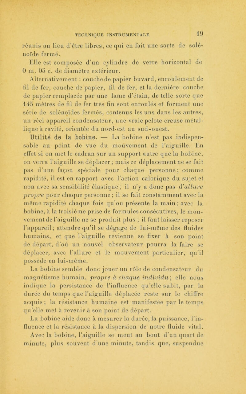 TECIIXIOUE INsTIVUMEXTAI.E réunis au lieu d’ctre libres, ce qui en fait une sorte de solé- noïde fermé. Elle est composée d’un cylindre de verre horizontal de 0 m. O.'i c. de diamètre extérieur. Alternativement : couchede papier buvard, enroulement de fil de fer, couche de papier, fil de fer, et la dernière couche de papier remplacée par une lame d’étain, de telle sorte que 145 mètres de fil de fer très fin sont enroulés et forment une série de solénoïdcs fermés, contenus les uns dans les autres, un réel appareil condensateur, une vraie pelote creuse métal- lique à cavité, orientée du nord-est au sud-ouest. Utilité de la bobine. — La bobine n’est pas indispen- sable au point de vue du mouvement de l’aig’ullle. En effet si on mot le cadran sur un support autre que la bobine, on verra l’aiguille se déj;)lacer ; mais ce déplacement ne se fait pas d’une façon spéciale pour chaque personne; comme rapidité, il est en rapport avec l’action calorique du sujet et non avec sa sensibilité élastique ; il n’y a donc pas d'allure propre pour chaque personne ; il se fait constamment avec la môme rapidité chaque fois qu’on présente la main; avec la bobine, à la troisième prise de formules consécutives, le mou- vement de l’aiguille ne se produit plus ; il faut laisser reposer l’appareil; attendre qu’il se dégage de lui-môme des fluides humains, et que l’aiguille revienne se fixer à son point de départ, d’où un nouvel observateur pourra la faire sc déplacer, avec l’allure et le mouvement particulier, qu’il possède en lui-même. La bobine semble donc jouer un rôle de condensateur du magnétisme humain, propre à chaque individu ; elle nous indiijue la pci'sistance de l’influence qu’elle subit, par la durée du temps que l’aiguille déplacée reste sur le chiffre acquis; la résistance humaine e.?t manifestée par le temps qu’elle met à revenir à son point do départ. La bobine aide donc à mesurer la durée, la puissance, l'in- fluence et la résistance à la dispersion de notre fluide vital. Avec la bobine, l’aiguille sc meut au bout d’un quart de minute, plus souvent d’une minute, tandis que, suspendue