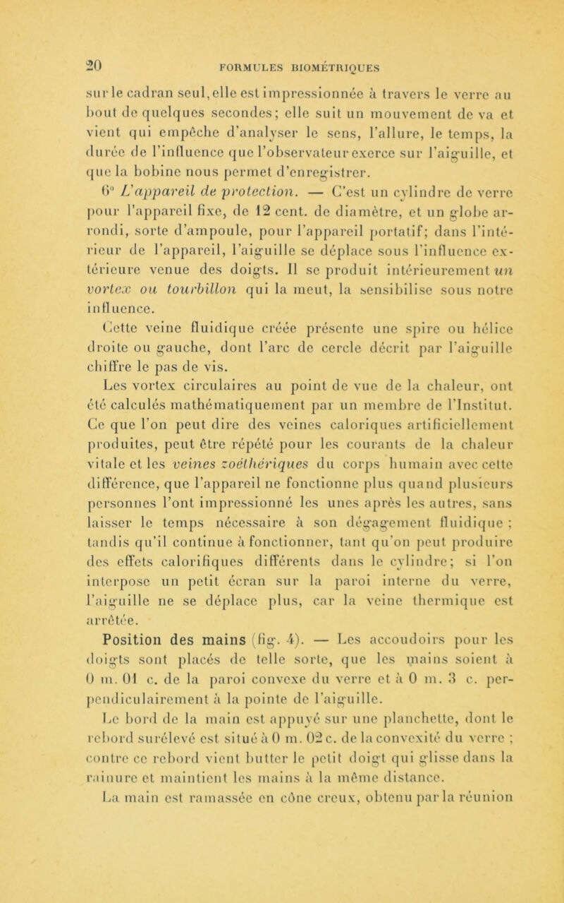 sur le cadran seul, elle est impressionnée à travers le verre au bout de quelques secondes; elle suit un mouvement de va et vient qui empêche d’analyser le sens, l’allure, le temps, la durée de l’inlluence (juc l’observateur exerce sur l’aig-uille, et (jue la bobine nous permet d’enreg-istrei'. () L'appareil de protection. — C’est un cylindre de verre j)Our l’appareil fixe, de 12 cent, de diamètre, et un globe ar- rondi, sorte d’ampoule, pour l’appareil portatif; dans l’inté- rieur de l’appareil, l’aig-uille se déplace sous l’influence ex- térieure venue des doigts. 11 se produit intérieurement un cortex ou tourbillon qui la meut, la sensibilise sous notre in fl uence. (ùette veine fluldique créée présente une spire ou hélice droite ou g-auche, dont l’arc de cercle décrit par l’aiguille chiffre le pas de vis. Les vortex circulaires au point de vue de la chaleur, ont été calculés mathématiquement par un membre de l’Institut. Ce que l’on peut dire des veines caloriques artificiellement produites, peut être répété pour les courants de la chaleur vitale et les veines zoéthêriques du corps humain avec cette différence, que l’appareil ne fonctionne plus quand plusieurs personnes l’ont Impressionné les unes après les autres, sans laisser le temps nécessaire à son dég'ag’ement fl indique ; tandis qu’il continue à fonctionner, tant qu’on peut produire des effets calorifiques différents dans le cylindre; si l’on Interpose un petit écran sur la paroi interne du verre, l’aiguille ne se déplace plus, car la veine thermique est arrêtée. Position des mains ;fig. d). — Les accoudoirs pour les doigts sont placés de telle sorte, que les mains soient à 0 m. 01 c. de la paroi convexe du verre et à 0 m. d c. per- pendiculairement à la pointe de l’aiguille. Le bord do la main est appuyé sur une planchette, dont le rebord surélevé est situé à 0 m. 02 c. de la convexité du verre ; contre ce rebord vient butter le polit doigt qui glisse dans la rainure et maintient les mains à la même distance. lai main est ramassée en cône creux, obtenu parla réunion