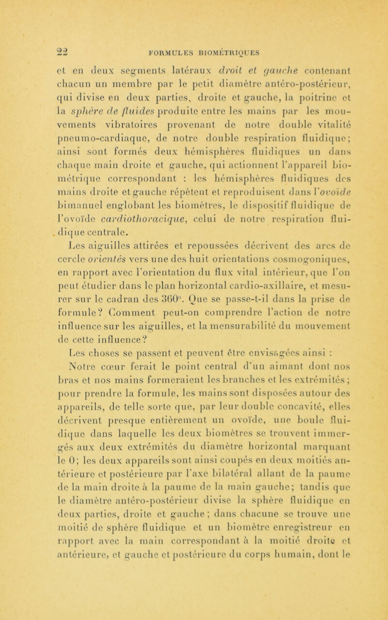 et en deux segments latéraux droit et gauche contenant chacun un meml>re par le petit diamètre antéro-postéricui', qui divise en deux parties, droite et gauche, la poitrine et la sp/ière de/h/tdes produite entre les mains par les mou- vements vibratoires provenant de notre double vitalité pneumo-cardiaque, de notre double l'osplration Iluidique; ainsi sont formés deux hémisphères fluldiques un dans chaque main droite et gauclie, qui actionnent l’appareil bio- méti-iquc correspondant : les hémisphères fluidiques des mains droite et gauche répètent et reproduisent dans Vovoïde bimanucl englobant les l)iomètres, le dispositif Iluidique de l’ovoïde cardiothoracique, celui de notre respiration llui- . dique centrale. Les aiguilles attirées et repoussées décrivent des arcs de cercle orientés vers une des huit orientations cosmog'oni(|ues, en l'apport avec l’orientation du flux vital intérieur, que l’on peut étudier dans le plan horizontal cardio-axillaire, et mesu- rer sur le cadran des dGO. One se passe-t-il dans la prise de formule? Comment peut-on comprendre l’action de notre influence sur les aicrnilles, et la mensurabilité du mouvement de cette Influence? Les choses se passent et peuvent être envisagées ainsi : Notre cœur ferait le point central d’un aimant dont nos bras et nos mains formeraient les branches et les extrémités; pour prendre la formule, les mains sont disposées autour des appareils, de telle sorte que, par leur double concavité, elles décrivent presque entièrement un ovoïde, une bonle llui- di(|ue dans laquelle les deux biomètres se trouvent immer- gés aux deux extrémités du diamètre horizontal marquant le 0; les deux appareils sont ainsi coupés en deux moitiés an- téi'ieure et postérieure par l’axe bilatéral allant de la paume de la main droite à la paume de la Tuain gauche; tandis que le diamètre antéro-postérieur divise la sphère Iluidique en deux parties, droite et gauche; dans chacune se trouve une moitié de sphère fluidiquc et un biomètre enregistreur en rajqmrt avec la main correspondant à la moitié droite et antérieure, et gauche et postérieure du corps humain, dont le