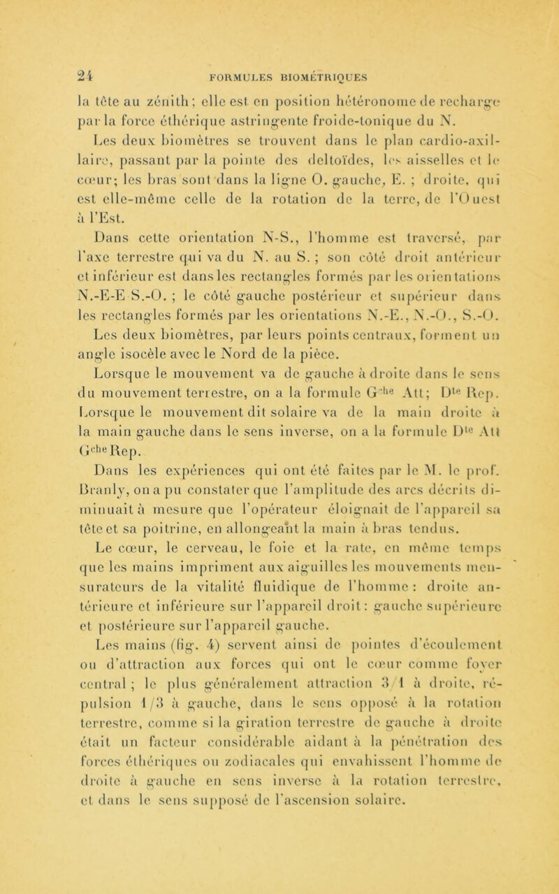 la têteau zénith; elle est, en position hétéronome de recharge parla force éthérique astring'ente froide-tonique du N. Les deux hioinètres se trouvent dans le plan (^ardio-axil- lairc, passant par la pointe des deltoïdes, h's aisselles et le cœur; les bras sont dans la ligne O. g-auche, E. ; droite, qui est elle-même celle de la rotation de la terre, de rtJuest à l’Est. Dans cette orientation N-S,, l’homme est traversé, pai- l’axe terrestre qAii va du N. au S. ; son côté droit antérieur et inférieur est dansles rectang-les formés par les oi ien tâtions N.-E-E S.-O. ; le côté g’auche postérieur et supérieur dans les rectangles formés par les orientations N.-E., M.S.-(J. Les deux hioinètres, par leurs points centraux, forment un ang'le isocèle avec le Nord de la pièce. Lorsque le mouvement va de g'auche adroite dans le sens du mouvement terrestre, on a la formule G'**® Att; Rep. Lorsque le mouvement dit solaire va de la main droite à la main gauche dans le sens inverse, on a la formule D>« Alt (îcliel\ep. Dans les expériences qui ont été faites par le M. le prof. Branly, on a pu constater que l’amplitude des arcs décrits di- minuait à mesure que l’opérateur éloig'iiait de l’appareil sa tête et sa poitrine, en allong-oant la main à bras tendus. Le cœur, le cerveau, le foie et la rate, en même temps que les mains impriment aux aig'uillcs les mouvements men- suratcurs de la vitalité fluidique de l’homme: droite an- térieure et inférieure sur l’appareil droit: g’auche supérieure et postérieure sur l’appareil gauche. Les mains (fig’. 4) servent ainsi de pointes d’écoulement ou d’attraction aux forces qui ont le conir comme foyer central ; le plus g-énéralement attraction d 1 à droite, ré- pulsion 1/d à gauche, dans le sens opposé à la rotation terrestre, comme si la g-iration terrestre de gauche à drtiilo était un facteur considérable aidant à la pénétration des forces éthériques ou zodiacales qui envahissent l’homme de droite à gauche en sens inverse à la rotation terrestre, et dans le sens supposé de l'ascension solaire.