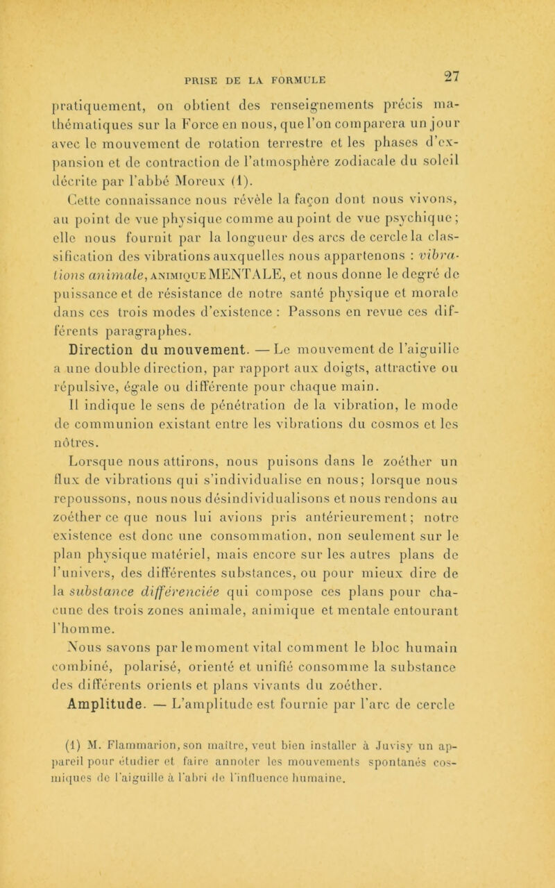 jiratiqucmcnt, on obtient des rcnselg'nements précis ina- théniatiqnes sur la Force en nous, que l’on comparera nn jour avec le mouvement de rotation terrestre et les phases d’ex- pansion et de contraction de l’atmosphère zodiacale du soleil ilécrite par l’ahhé Moreux (1). Cette connaissance nous révèle la façon dont nous vivons, an point do vue physique comme an point de vue psychique; elle nous fournit par la lono-uonr des arcs de cercle la clas- sification des vibrations auxquelles nous appartenons : vibra- tions animale, ANiMiouEMENTALE, et nous donne le deg-ré de puissance et de résistance de notre santé physique et morale dans ces trois modes d’existence : Passons en revue ces dif- férents parag-raphes. Direction du mouvement. —Le mouvement de l’aig-uilic a une double direction, par rapport aux doig-ts, attractive on répulsive, ég’ale ou différente pour chaque main. 11 indique le sens de pénétration de la vibration, le mode de communion existant entre les vibrations du cosmos et les nôtres. Lorsque nous attirons, nous puisons dans le zoéther un flux de vibrations qui s’individualise en nous; lorsque nous repoussons, nous nous désindivlduallsons et nous rendons au zoéther ce que nous lui avions pris antérieurement; notre existence est donc une consommation, non seulement sur le plan physique matériel, mais encore sur les autres plans de l’univers, des différentes substances, ou pour mieux dii'c de la substance dilf'ërenciée qui compose ces plans pour cha- cune des trois zones animale, aniinique et mentale entourant l’homme. Nous savons par lemoment vital comment le bloc humain combiné, polarisé, orienté et unifié consomme la sulistanco des différents orients et plans vivants du zoéther. Amplitude. — L’amplitude est fournie par l’arc de cercle (1) M. Flammarion, son maître, veut bien installer à .luvisy un ap- liareil pour ijtmlier et faire annoter les mouvements spontanés cos- mi(iues de l'aiguille à l'abri de l'inlluenco bumaine.