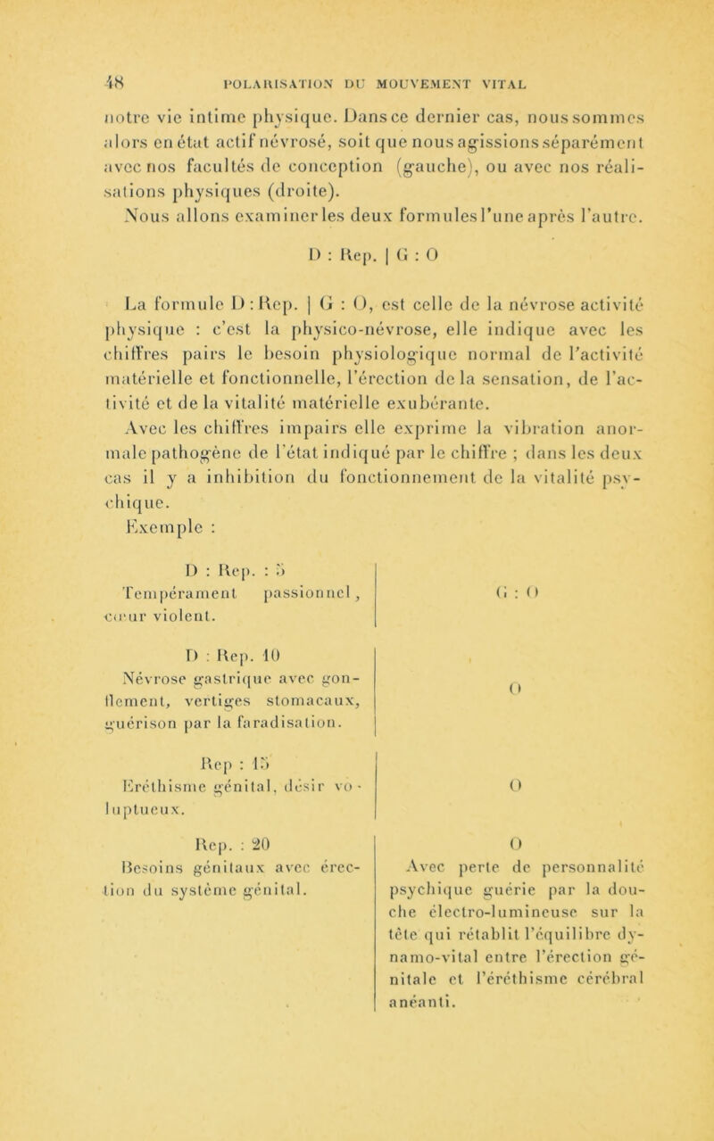 notre vie intime pliysique. Dans ce dernier cas, nous sommes alors en état actif névrosé, soit que nous ag’issionsséparément avec nos facultés de conception (g-auclie), ou avec nos réali- sations physiques (droite). Nous allons examiner les deux formules rime après l’autre. 1) : Kep. I (1 : O l.ia formule D:liep. | (i : O, est celle de la névrose activité j)liysique : c’est la [iliysico-névrose, elle indique avec les chitfres pairs le besoin pliysiolog-ique normal de l’activité matérielle et fonctionnelle, l’érection delà sensation, de l’ac- tivité et de la vitalité matérielle exubérante. Avec les cbitVres impairs elle exprime la vibration anor- male patliog'ène de l'état indiqué par le chiffre ; dans les deux cas il y a inhibition du fonctionnement de la vitalité psy- chique. Kxemple : I) : Kcp. : b Tempérament passionnel, c<eur violent. n : Hep. 10 Névrose ^astri(|ue avec gon- llcmcnt, vertiü^es stomacaux, i;uérison par la faradisation. I\ep : 1.') Krétliisme içénital, désir vo • 1 nptuenx. Hep. ; ;20 Hesoins génitaux avec érec- tion du système génital. ( » O O Avec perte de personnalité psyclii(jiie guérie par la dou- che électro-lumineuse sur la tète qui rétablit réquilihrc dy- namo-vital entre l’érection gé- nitale et l’éréthisme cérébral anéanti.