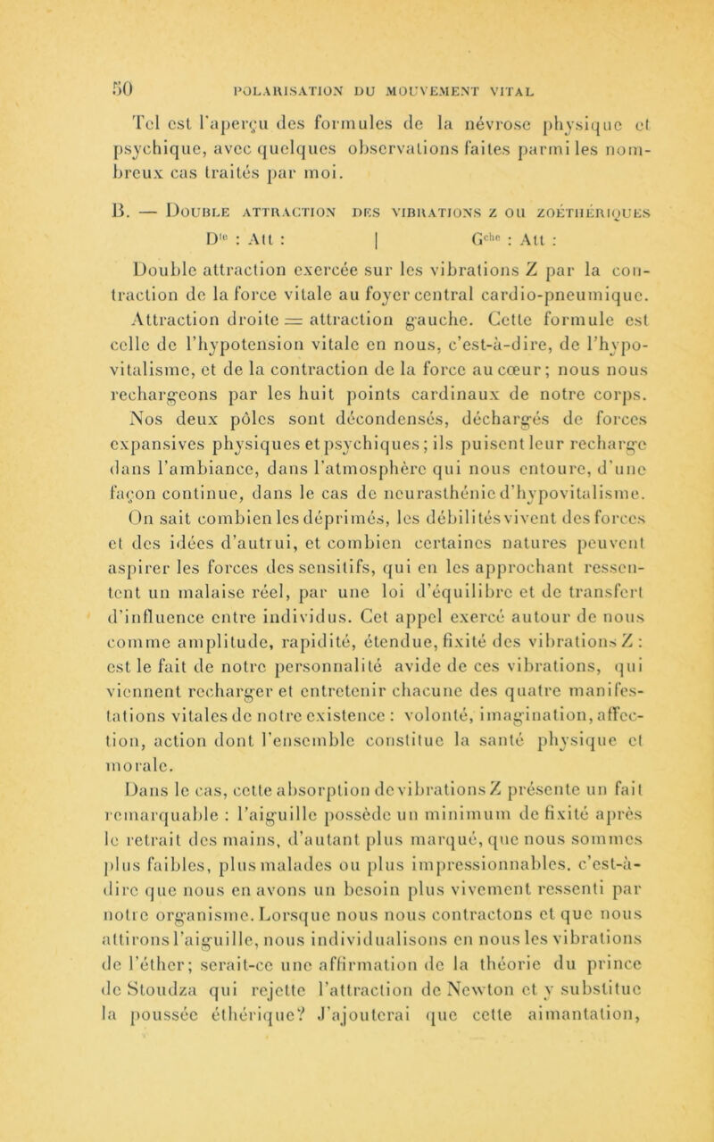 Tel est l’aperçu des formules de la névi-ose physique el psychique, avec quelques observations faites parmi les nom- breux cas traités par moi. B. — Double attraction des vibrations z ou zoétiiériçues D'“ : Alt : I : Atl ; Double attraction exercée sur les vibrations Z par la con- traction de la force vitale au foyer central cardio-pneumique. Attraction droite = attraction gauche. Cette formule est celle de l’hypotension vitale en nous, c’est-à-dire, de l’hypo- vitallsme, et de la contraction de la force au cœur; nous nous recharg’cons par les huit points cardinaux de notre corps. Nos deux pôles sont décondensés, décharg-és de forces expansives physiques et psychiques ; ils puisent leur recharg-e dans l’ambiance, dans l’atmosphère qui nous entoure, d’une façon continue, dans le cas de neurasthénied’hypovitallsme. On sait combien les déprimés, les débilités vivent des forces et des idées d’autrui, et combien certaines natures peuvent aspirer les forces des sensitifs, qui en les approchant ressen- tent un malaise réel, par une loi d’équilibre et de transfert d’influence entre individus. Cet appel exercé autour de nous comme amplitude, rapidité, étendue, fixité des vibrations Z: est le fait de notre personnalité avide de ces vibrations, qui viennent recharg'cr et entretenir chacune des quatre manifes- tations vitales de notre existence : volonté, imag-inatlon, affec- tion, action dont rensemble constitue la santé physique et morale. Dans le cas, celte absorption devibratlonsZ présente un fait remarquable : l’aig’uille possède un minimum de fixité après le retrait des mains, d’autant plus marqué, que nous sommes |)liis faibles, plus malades ou plus impressionnables, c’est-à- dire que nous en avons un besoin plus vivement ressenti par notre org-anisme. Lorsque nous nous contractons et que nous attirons l’aiguille, nous individualisons en nous les vibrations de l’éther; serait-ce une affirmation do la théorie du prince de Stoudza qui rejette l’attraction de Newton et y substitue la poussée éthéri(]ue? J’ajouterai que cette aimantation,