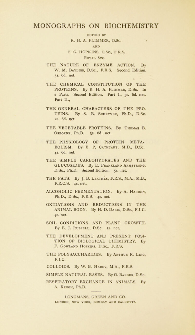 EDITED BY R. H. A. PLIMMER, D.Sc. AND F. G. HOPKINS, D.Sc., F.R.S. Royal 8vo. THE NATURE OF ENZYME ACTION. By W. M. Bayliss, D.Sc., F.R.S. Second Edition. 3s. 6d. net. THE CHEMICAL CONSTITUTION OF THE PROTEINS. By R. H. A. Plimmer, D.Sc. In 2 Parts. Second Edition. Part I., 5s. 6d. net. Part II., THE GENERAL CHARACTERS OF THE PRO- TEINS. By S. B. Schryver, Ph.D., D.Sc. 2s. 6d. net. THE VEGETABLE PROTEINS. By Thomas B. Osborne, Ph.D. 3s. 6d. net. THE PHYSIOLOGY OF PROTEIN META- BOLISM. By E. P. Cathcart, M.D., D.Sc. 4s. 6d. net. THE SIMPLE CARBOHYDRATES AND THE GLUCOSIDES. By E. Frankland Armstrong, D.Sc., Ph.D. Second Edition. 5s. net. THE FATS. By J. B. Leathes, F.R.S., M.A., M.B., F.R.C.S. 4s. net. ALCOHOLIC FERMENTATION. By A. Harden, Ph.D., D.Sc., F.R.S. 4s. net. OXIDATIONS AND REDUCTIONS IN THE ANIMAL BODY. By H. D. Dakin, D.Sc., F.I.C. 4s. net. SOIL CONDITIONS AND PLANT GROWTH. By E. J. Russell, D.Sc. 5s. net. THE DEVELOPMENT AND PRESENT POSI- TION OF BIOLOGICAL CHEMISTRY. By F. Gowland Hopkins, D.Sc., F.R.S. THE POLYSACCHARIDES. By Arthur R. Ling, F.I.C. COLLOIDS. By W. B. Hardy, M.A., F.R.S. SIMPLE NATURAL BASES. By G. Barger, D.Sc. RESPIRATORY EXCHANGE IN ANIMALS. By A. Krogh, Ph.D. LONGMANS, GREEN AND CO. LONDON, NEW YORK, BOMBAY AND CALCUTTA