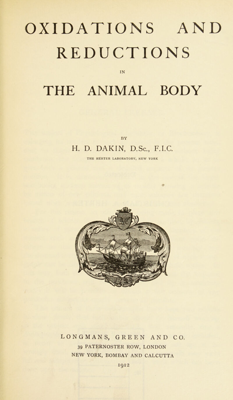 OXIDATIONS AND REDUCTIONS IN THE ANIMAL BODY BY H. D. DAKIN, D.Sc., F.I.C. THE HfiRTER LABORATORY, NEW YORK LONGMANS, GREEN AND CO, 39 PATERNOSTER ROW, LONDON NEW YORK, BOMBAY AND CALCUTTA 1912