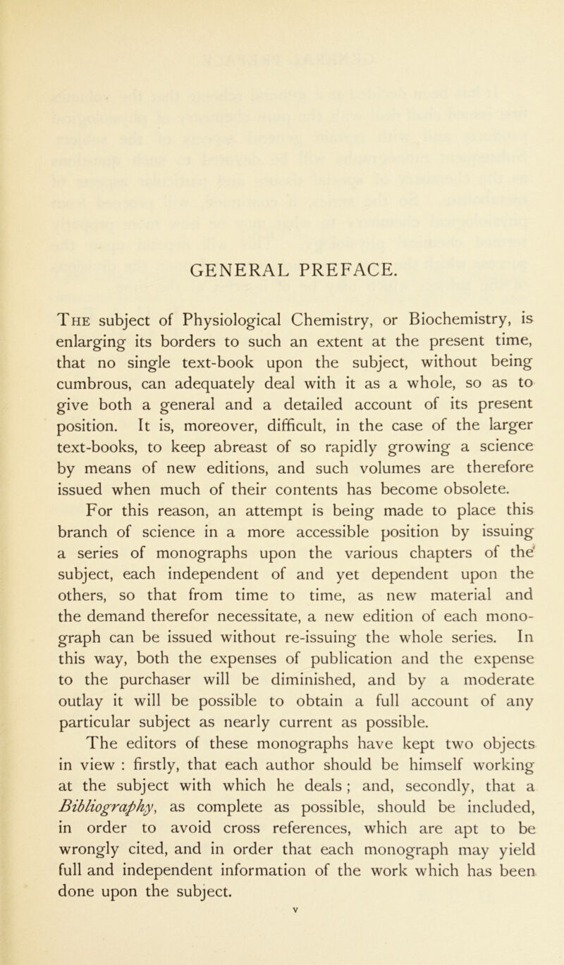 GENERAL PREFACE. The subject of Physiological Chemistry, or Biochemistry, is enlarging its borders to such an extent at the present time, that no single text-book upon the subject, without being cumbrous, can adequately deal with it as a whole, so as to give both a general and a detailed account of its present position. It is, moreover, difficult, in the case of the larger text-books, to keep abreast of so rapidly growing a science by means of new editions, and such volumes are therefore issued when much of their contents has become obsolete. For this reason, an attempt is being made to place this branch of science in a more accessible position by issuing a series of monographs upon the various chapters of the subject, each independent of and yet dependent upon the others, so that from time to time, as new material and the demand therefor necessitate, a new edition of each mono- graph can be issued without re-issuing the whole series. In this way, both the expenses of publication and the expense to the purchaser will be diminished, and by a moderate outlay it will be possible to obtain a full account of any particular subject as nearly current as possible. The editors of these monographs have kept two objects in view : firstly, that each author should be himself working at the subject with which he deals ; and, secondly, that a Bibliography, as complete as possible, should be included, in order to avoid cross references, which are apt to be wrongly cited, and in order that each monograph may yield full and independent information of the work which has been done upon the subject.