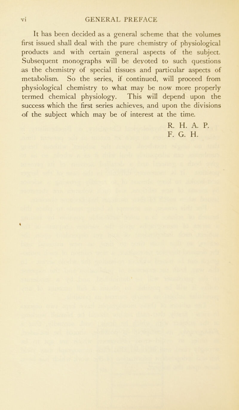 It has been decided as a general scheme that the volumes first issued shall deal with the pure chemistry of physiological products and with certain general aspects of the subject. Subsequent monographs will be devoted to such questions as the chemistry of special tissues and particular aspects of metabolism. So the series, if continued, will proceed from physiological chemistry to what may be now more properly termed chemical physiology. This will depend upon the success which the first series achieves, and upon the divisions of the subject which may be of interest at the time. R. H. A. P. F. G. H. 4