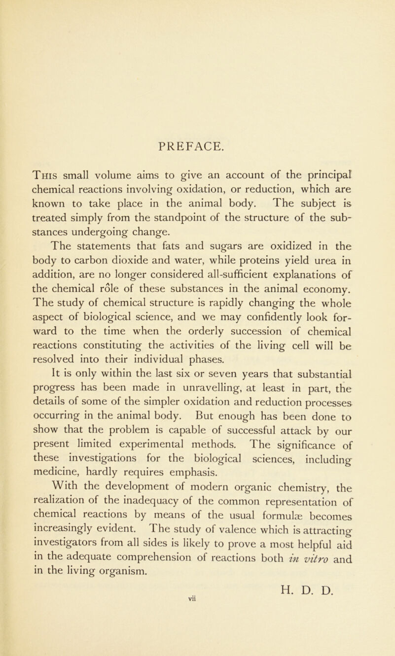 PREFACE. This small volume aims to give an account of the principal chemical reactions involving oxidation, or reduction, which are known to take place in the animal body. The subject is treated simply from the standpoint of the structure of the sub- stances undergoing change. The statements that fats and sugars are oxidized in the body to carbon dioxide and water, while proteins yield urea in addition, are no longer considered all-sufficient explanations of the chemical role of these substances in the animal economy. The study of chemical structure is rapidly changing the whole aspect of biological science, and we may confidently look for- ward to the time when the orderly succession of chemical reactions constituting the activities of the living cell will be resolved into their individual phases. It is only within the last six or seven years that substantial progress has been made in unravelling, at least in part, the details of some of the simpler oxidation and reduction processes occurring in the animal body. But enough has been done to show that the problem is capable of successful attack by our present limited experimental methods. The significance of these investigations for the biological sciences, including medicine, hardly requires emphasis. With the development of modern organic chemistry, the realization of the inadequacy of the common representation of chemical reactions by means of the usual formulae becomes increasingly evident. The study of valence which is attracting investigators from all sides is likely to prove a most helpful aid in the adequate comprehension of reactions both in vitro and in the living organism. Vll H. D. D.