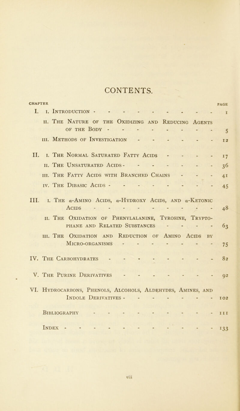 CONTENTS. CHAPTER PAGE I. i. Introduction ii. The Nature of the Oxidizing and Reducing Agents of the Body 5 hi. Methods of Investigation 12 II. 1. The Normal Saturated Fatty Acids - - - - 17 11. The Unsaturated Acids 36 hi. The Fatty Acids with Branched Chains - - 41 iv. The Dibasic Acids 45 III. 1. The a-AMiNO Acids, gi-Hydroxy Acids, and gi-Ketonic Acids - 48 11. The Oxidation of Phenylalanine, Tyrosine, Trypto- phane and Related Substances 63 hi. The Oxidation and Reduction of Amino Acids by Micro-organisms - - - - - - 75 IV. The Carbohydrates 82 V. The Purine Derivatives 92 VI. Hydrocarbons, Phenols, Alcohols, Aldehydes, Amines, and Indole Derivatives 102 Bibliography - - - 111 Index 133