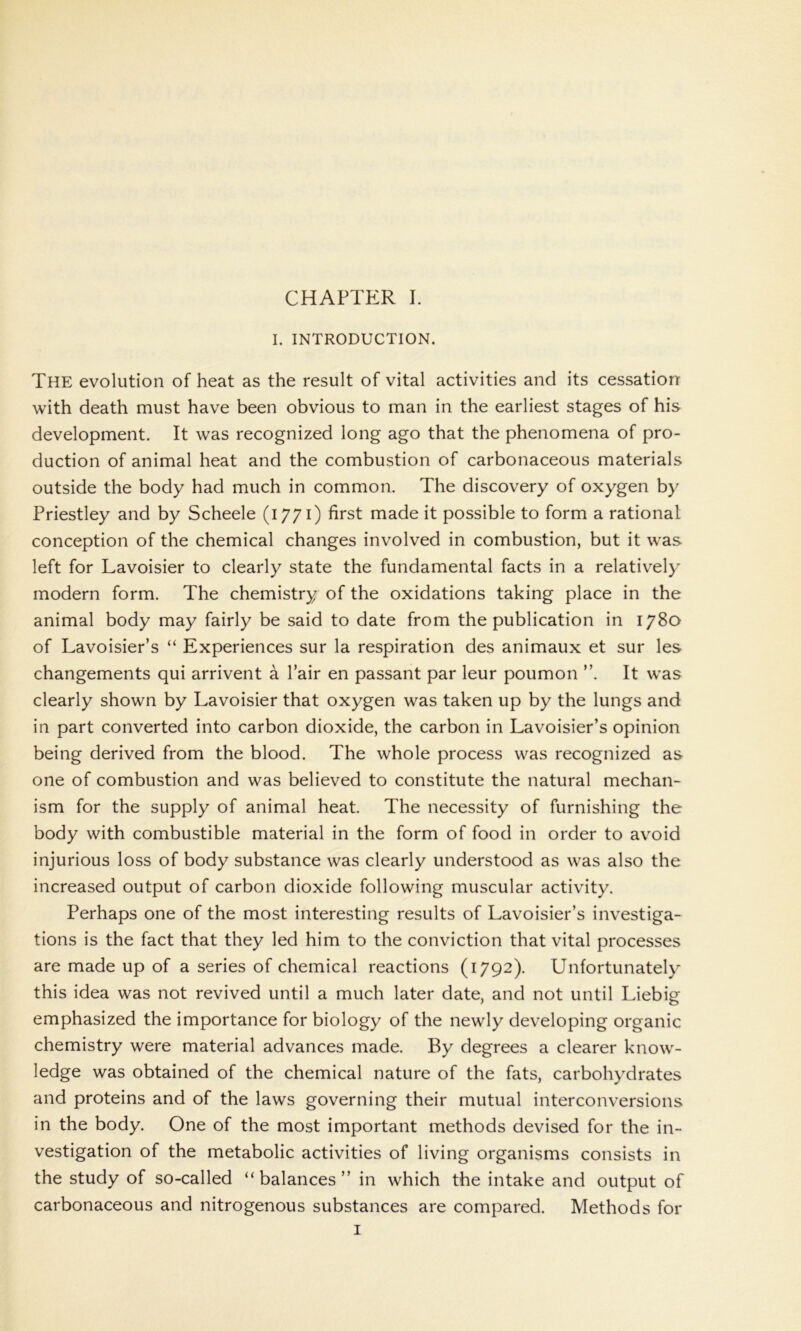 I. INTRODUCTION. The evolution of heat as the result of vital activities and its cessation with death must have been obvious to man in the earliest stages of his development. It was recognized long ago that the phenomena of pro- duction of animal heat and the combustion of carbonaceous materials outside the body had much in common. The discovery of oxygen by Priestley and by Scheele (1771) first made it possible to form a rational conception of the chemical changes involved in combustion, but it was left for Lavoisier to clearly state the fundamental facts in a relatively modern form. The chemistry of the oxidations taking place in the animal body may fairly be said to date from the publication in 1780 of Lavoisier’s “ Experiences sur la respiration des animaux et sur les changements qui arrivent a l’air en passant par leur poumon ”. It was clearly shown by Lavoisier that oxygen was taken up by the lungs and in part converted into carbon dioxide, the carbon in Lavoisier’s opinion being derived from the blood. The whole process was recognized as one of combustion and was believed to constitute the natural mechan- ism for the supply of animal heat. The necessity of furnishing the body with combustible material in the form of food in order to avoid injurious loss of body substance was clearly understood as was also the increased output of carbon dioxide following muscular activity. Perhaps one of the most interesting results of Lavoisier’s investiga- tions is the fact that they led him to the conviction that vital processes are made up of a series of chemical reactions (1792). Unfortunately this idea was not revived until a much later date, and not until Liebig emphasized the importance for biology of the newly developing organic chemistry were material advances made. By degrees a clearer know- ledge was obtained of the chemical nature of the fats, carbohydrates and proteins and of the laws governing their mutual interconversions in the body. One of the most important methods devised for the in- vestigation of the metabolic activities of living organisms consists in the study of so-called “balances” in which the intake and output of carbonaceous and nitrogenous substances are compared. Methods for 1